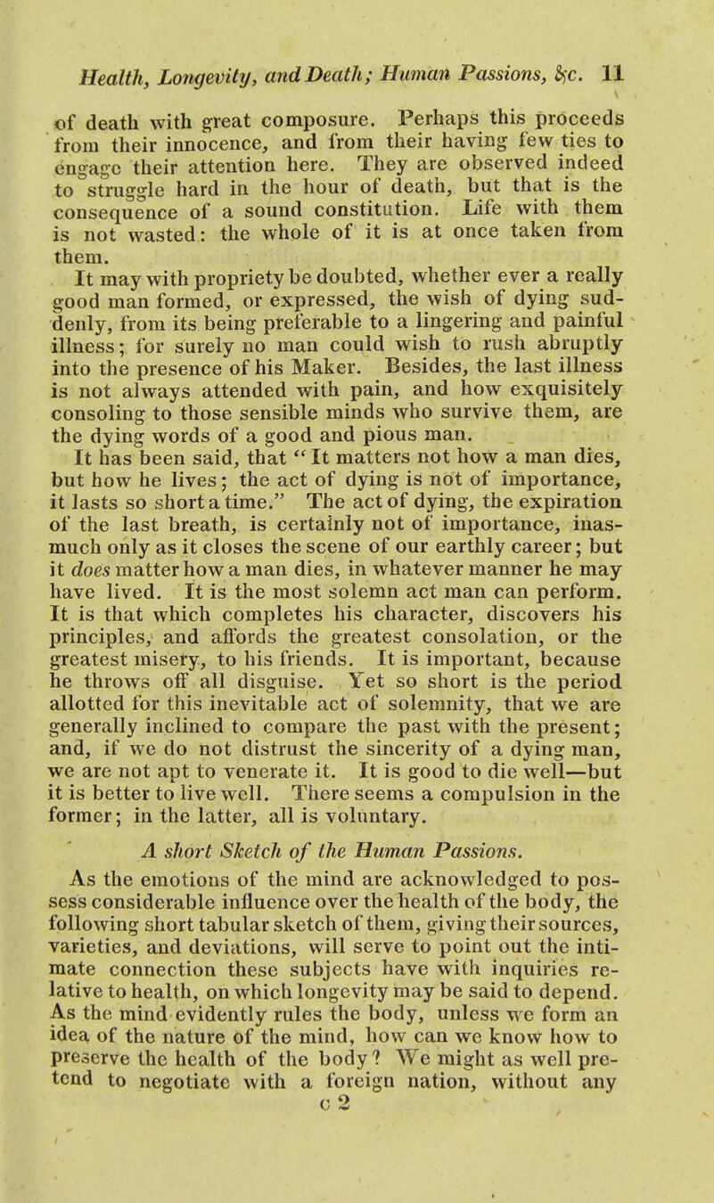 of death with great composure. Perhaps this proceeds from their innocence, and from their having few ties to engage their attention here. They are observed indeed to Struggle hard in the hour of death, but that is the consequence of a sound constitution. Life with them is not wasted: the whole of it is at once taken from them. It may with propriety be doubted, whether ever a really good man formed, or expressed, the wish of dying sud- denly, from its being preferable to a lingering and painful illness; for surely no man could wish to rush abruptly into the presence of his Maker. Besides, the last illness is not always attended with pain, and how exquisitely consoling to those sensible minds who survive them, are the dying words of a good and pious man. It has been said, that  It matters not how a man dies, but how he lives; the act of dying is not of importance, it lasts so short a time. The act of dying, the expiration of the last breath, is certainly not of importance, inas- much only as it closes the scene of our earthly career; but it does matter how a man dies, in whatever manner he may have lived. It is the most solemn act man can perform. It is that which completes his character, discovers his principles, and affords the greatest consolation, or the greatest misery, to his friends. It is important, because he throws off all disguise. Yet so short is the period allotted for this inevitable act of solemnity, that we are generally inclined to compare the past with the present; and, if we do not distrust the sincerity of a dying man, we are not apt to venerate it. It is good to die well—but it is better to live well. There seems a compulsion in the former; in the latter, all is voluntary. A short Sketch of the Human Passions. As the emotions of the mind are acknowledged to pos- sess considerable influence over the health of the body, the following short tabular sketch of them, giving their sources, varieties, and deviations, will serve to point out the inti- mate connection these subjects have with inquiries re- lative to health, on which longevity may be said to depend. As the mind evidently rules the body, unless we form an idea of the nature of the mind, how can we know how to preserve the health of the body ? We might as well pre- tend to negotiate with a foreign nation, without any