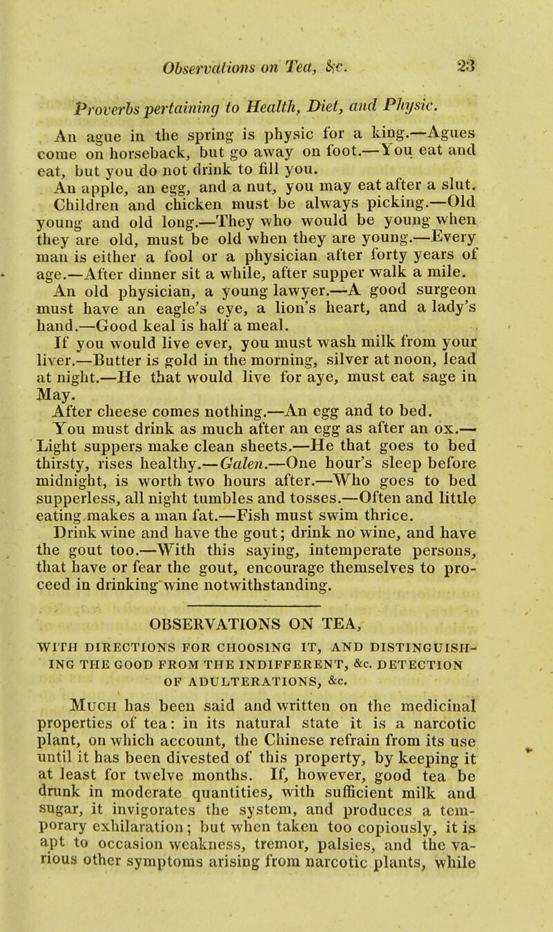 Proverbs pertaining to Health, Diet, and Physic. An ague in the spring is physic for a king.—Agues come on horseback, but go away on foot.—You eat and eat, but you do not drink to fill you. An apple, an egg, and a nut, you may eat after a slut. Children and chicken must be always picking.—Old young and old long.—They who would be young when they are old, must be old when they are young.—Every man is either a fool or a physician after forty years of age.—After dinner sit a while, after supper walk a mile. An old physician, a young lawyer.—A good surgeon must have an eagle's eye, a lion's heart, and a lady's hand.—Good keal is half a meal. If you would live ever, you must wash milk from your liver.—Butter is gold in the morning, silver at noon, lead at night.—He that would live for aye, must eat sage in May. After cheese comes nothing.—An egg and to bed. You must drink as much after an egg as after an ox.— Light suppers make clean sheets.—He that goes to bed thirsty, rises healthy.—Galen.—One hour's sleep before midnight, is worth two hours after.—Who goes to bed supperless, all night tumbles and tosses.—Often and little eating makes a man fat.—Fish must swim thrice. Drink wine and have the gout; drink no wine, and have the gout too.—With this saying, intemperate persons, that have or fear the gout, encourage themselves to pro- ceed in drinking wine notwithstanding. OBSERVATIONS ON TEA, WITH DIRECTIONS FOR CHOOSING IT, AND DISTINGUISH- ING THE GOOD FROM THE INDIFFERENT, &c. DETECTION OF ADULTERATIONS, &c Much has been said and written on the medicinal properties of tea: in its natural state it is a narcotic plant, on which account, the Chinese refrain from its use until it has been divested of this property, by keeping it at least for twelve months. If, however, good tea be drunk in moderate quantities, with sufficient milk and sugar, it invigorates the system, and produces a tem- porary exhilaration; but when taken too copiously, it is apt to occasion weakness, tremor, palsies, and the va- rious other symptoms arising from narcotic plants, while