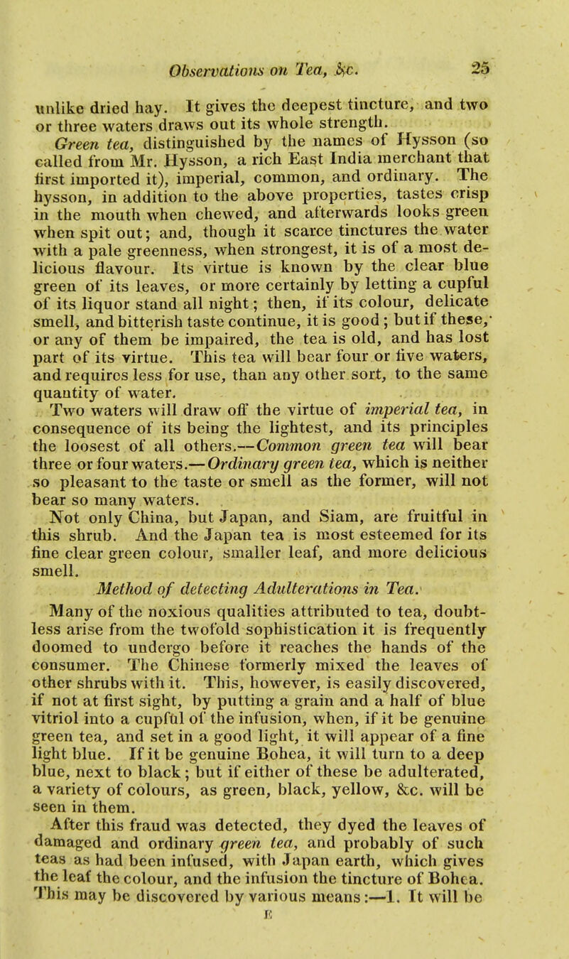 unlike dried hay. It gives the deepest tincture, and two or three waters draws out its whole strength. Green tea, distinguished by the names of Hysson (so called from Mr. Hysson, a rich East India merchant that first imported it), imperial, common, and ordinary. The hysson, in addition to the above properties, tastes crisp in the mouth when chewed, and afterwards looks green when spit out; and, though it scarce tinctures the water with a pale greenness, when strongest, it is of a most de- licious flavour. Its virtue is known by the clear blue green of its leaves, or more certainly by letting a cupful of its liquor stand all night; then, if its colour, delicate smell, and bitterish taste continue, it is good ; but if these/ or any of them be impaired, the tea is old, and has lost part of its virtue. This tea will bear four or rive waters, and requires less for use, than any other sort, to the same quantity of water. Two waters will draw off the virtue of imperial tea, in consequence of its being the lightest, and its principles the loosest of all others.—Common green tea will bear three or four waters.— Ordinary green tea, which is neither so pleasant to the taste or smell as the former, will not bear so many waters. Not only China, but Japan, and Siam, are fruitful in this shrub. And the Japan tea is most esteemed for its fine clear green colour, smaller leaf, and more delicious smell. Method of detecting Adulterations in Tea. Many of the noxious qualities attributed to tea, doubt- less arise from the twofold sophistication it is frequently doomed to undergo before it reaches the hands of the consumer. The Chinese formerly mixed the leaves of other shrubs with it. This, however, is easily discovered, if not at first sight, by putting a grain and a half of blue vitriol into a cupful of the infusion, when, if it be genuine green tea, and set in a good light, it will appear of a fine light blue. If it be genuine Bohea, it will turn to a deep blue, next to black; but if either of these be adulterated, a variety of colours, as green, black, yellow, &c. will be seen in them. After this fraud wa3 detected, they dyed the leaves of damaged and ordinary green tea, and probably of such teas as had been infused, with Japan earth, which gives the leaf the colour, and the infusion the tincture of Bohea. This may be discovered by various means:—1. It will be