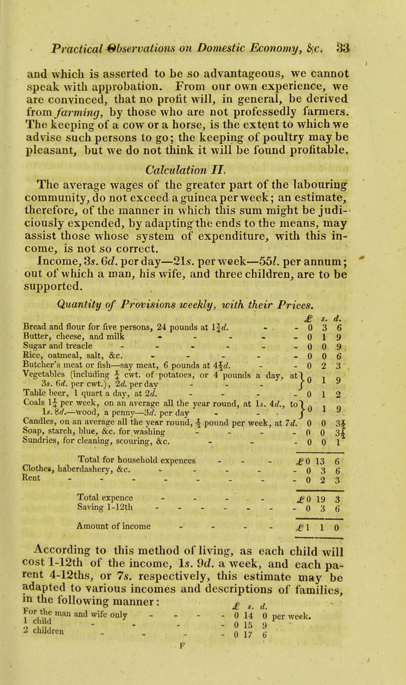 and which is asserted to be so advantageous, we cannot speak with approbation. From our own experience, we are convinced, that no profit will, in general, be derived from farming, by those who are not professedly farmers. The keeping of a cow or a horse, is the extent to which we advise such persons to go; the keeping of poultry maybe pleasant, but we do not think it will be found profitable. Calculation II, The average wages of the greater part of the labouring community, do not exceed a guinea per week; an estimate, therefore, of the manner in which this sum might be judi- ciously expended, by adapting the ends to the means, may assist those whose system of expenditure, with this in- come, is not so correct. Income, 3s. 6d. per day—21s. per week—55?. per annum; out of which a man, his wife, and three children, are to be supported. Quantity of Provisions weekly, with their Prices. £ s. d. Bread and flour for five persons, 24 pounds at lfrf. - . - 0 3 6 Butter, cheese, and milk - - - - -019 Sugar and treacle - - - - _ -009. Rice, oatmeal, salt, &c. - - - - -006 Butcher's meat or fish—say meat, 6 pounds at \\d. - - 0 2 3, Vegetables (including \ cwt. of potatoes, or 4 pounds a day, at\n . 3s. firf. per cwt.), 2d. per day - - - J y Table beer, 1 quart a day, at 2d. - - - - 0 1 2 Coals If per week, on an average all the year round, at 1*. Ad., to I ^ . Is. Sd.—wood, a penny—3d. per day - - J y Candles, on an average all the year round, \ pound per week, at Id. 0 0 3\ Soap, starch, blue, &c. for washing - - - - 0 0 3\ Sundries, for cleaning, scouring, &c. - - - 0 0 1 Total for household expences Clothes, haberdashery, &c. Rent - Total expence Saving l-12th £0 13 6 -036 -023 ^0 19 3 0 3 6 Amount of income - - - - £110 According to this method of living, as each child will cost l-12th of the income, Is. 9d. a week, and each pa- rent 4-12ths, or 7s. respectively, this estimate may be adapted to various incomes and descriptions of families, in the following manner: £ ». d For the man and wife only - - - - 0 14 0 per week. 1 ch,ld - - - - 0 15 <) 2 children _ . _ . n 17 J: