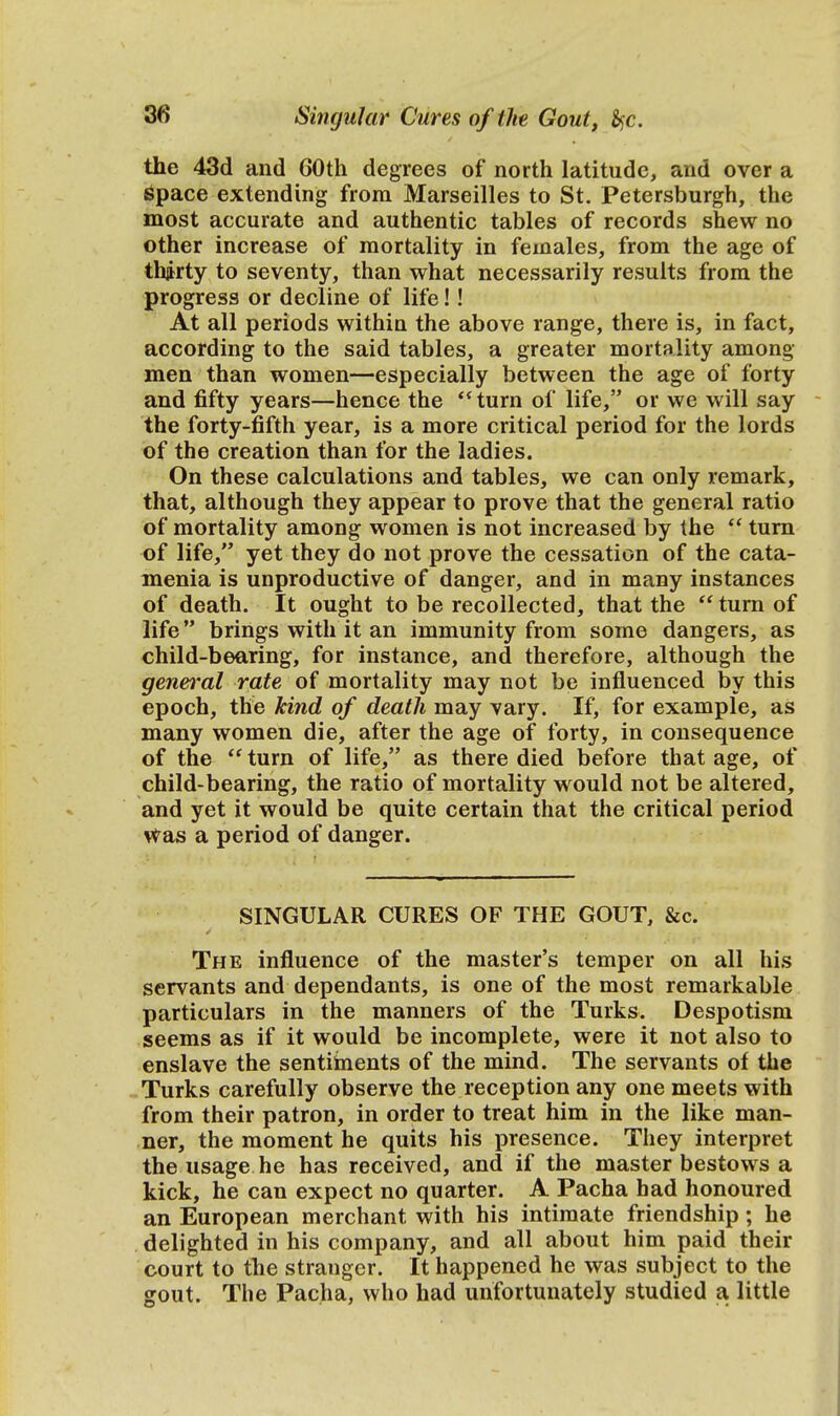 the 43d and 60th degrees of north latitude, and over a space extending from Marseilles to St. Petersburgh, the most accurate and authentic tables of records shew no other increase of mortality in females, from the age of thjrty to seventy, than what necessarily results from the progress or decline of life!! At all periods within the above range, there is, in fact, according to the said tables, a greater mortality among men than women—especially between the age of forty and fifty years—hence the turn of life, or we will say the forty-fifth year, is a more critical period for the lords of the creation than for the ladies. On these calculations and tables, we can only remark, that, although they appear to prove that the general ratio of mortality among women is not increased by the  turn of life, yet they do not prove the cessation of the cata- menia is unproductive of danger, and in many instances of death. It ought to be recollected, that the  turn of life brings with it an immunity from some dangers, as child-bearing, for instance, and therefore, although the general rate of mortality may not be influenced by this epoch, the kind of death may vary. If, for example, as many women die, after the age of forty, in consequence of the  turn of life, as there died before that age, of child-bearing, the ratio of mortality would not be altered, and yet it would be quite certain that the critical period was a period of danger. SINGULAR CURES OF THE GOUT, &c. The influence of the master's temper on all his servants and dependants, is one of the most remarkable particulars in the manners of the Turks. Despotism seems as if it would be incomplete, were it not also to enslave the sentiments of the mind. The servants of the Turks carefully observe the reception any one meets with from their patron, in order to treat him in the like man- ner, the moment he quits his presence. They interpret the usage he has received, and if the master bestows a kick, he can expect no quarter. A Pacha had honoured an European merchant with his intimate friendship; he delighted in his company, and all about him paid their court to the stranger. It happened he was subject to the gout. The Pacha, who had unfortunately studied a little