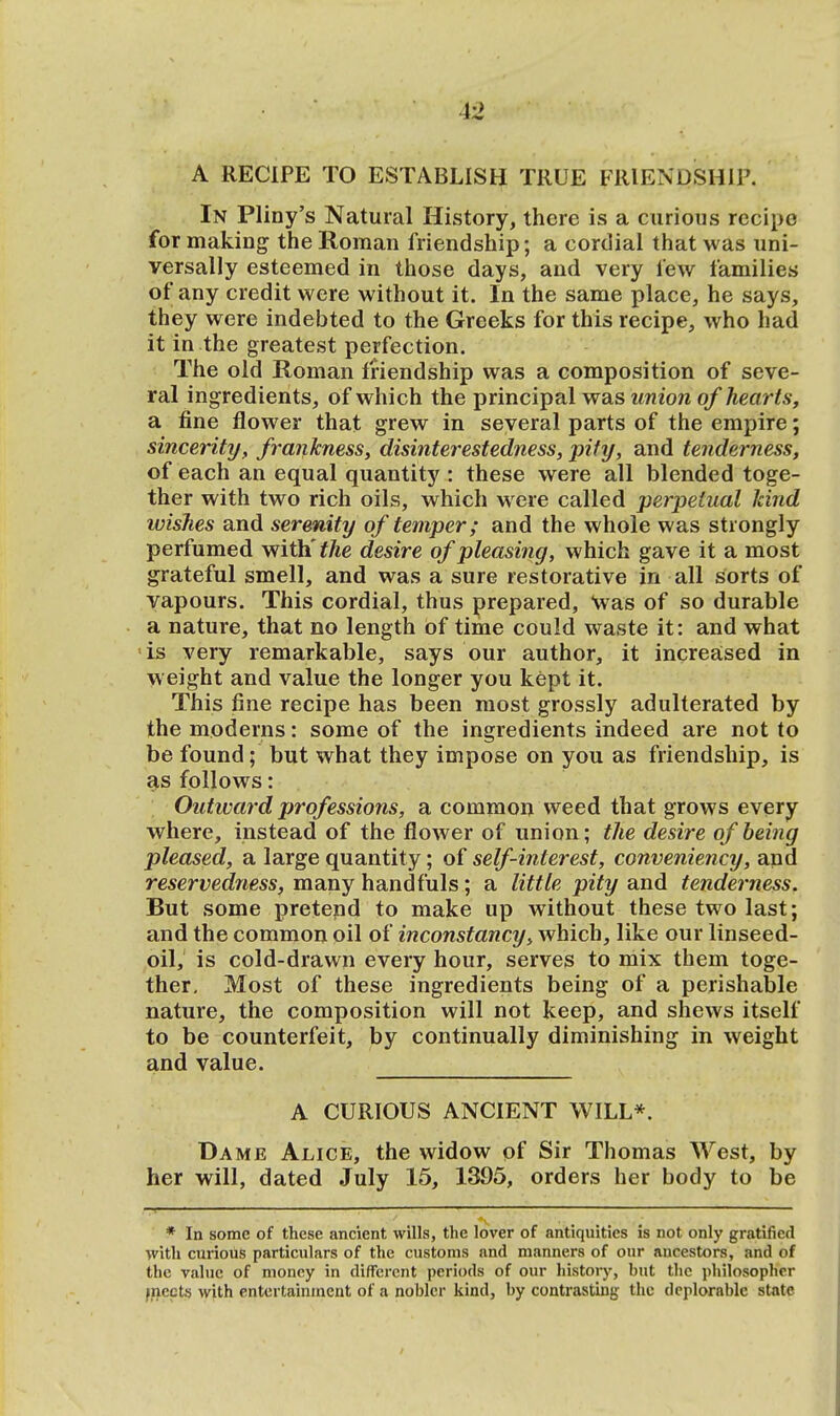i2 A RECIPE TO ESTABLISH TRUE FRIENDSHIP. In Pliny's Natural History, there is a curious recipe for making the Roman friendship; a cordial that was uni- versally esteemed in those days, and very lew families of any credit were without it. In the same place, he says, they were indebted to the Greeks for this recipe, who had it in the greatest perfection. The old Roman friendship was a composition of seve- ral ingredients, of which the principal was union of hearts, a fine flower that grew in several parts of the empire; sincerity, frankness, disinterestedness, pity, and tenderness, of each an equal quantity : these were all blended toge- ther with two rich oils, which were called perpetual hind wishes and serenity of temper; and the whole was strongly perfumed with' the desire of pleasing, which gave it a most grateful smell, and was a sure restorative in all sorts of vapours. This cordial, thus prepared, was of so durable a nature, that no length of time could waste it: and what is very remarkable, says our author, it increased in weight and value the longer you kept it. This fine recipe has been most grossly adulterated by the moderns: some of the ingredients indeed are not to be found; but what they impose on you as friendship, is as follows: Outward professions, a common weed that grows every where, instead of the flower of union; the desire of being pleased, a large quantity; of self-interest, conveniency, and reservedness, many handfuls; a little pity and tenderness. But some pretend to make up without these two last; and the common oil of inconstancy, which, like our linseed- oil, is cold-drawn every hour, serves to mix them toge- ther. Most of these ingredients being of a perishable nature, the composition will not keep, and shews itself to be counterfeit, by continually diminishing in weight and value. A CURIOUS ANCIENT WILL*. Dame Alice, the widow of Sir Thomas West, by her will, dated July 15, 1395, orders her body to be * In some of these ancient wills, the lover of antiquities is not only gratified with curious particulars of the customs and manners of our ancestors, and of the value of money in different periods of our history, but the philosopher meets with entertainment of a nobler kind, by contrasting the deplorable state