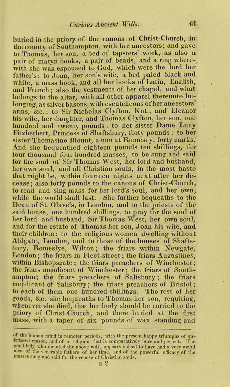 buried in the priory of the canons of Christ-Church, in the county of Southampton, with her ancestors; and gave to Thomas, her son, a bed of tapsters' work, as also a pair of matyn books, a pair of beads, and a ring where- with she was espoused to God, which were the lord her father's: to Joan, her son's wife, a bed paled black and white, a mass book, and all her books of Latin, English, and French; also the vestments of her chapel, and what belongs to the altar, with all other apparel thereunto be- longing, as silver basons, with escutcheons of her ancestors' arms, &c.: to Sir Nicholas Clyfton, Knt., and Eleanor his wife, her daughter, and Thomas Clyfton, her son, one hundred and twenty pounds : to her sister Dame Lucy Fitzherbert, Princess of Shaftsbury, forty pounds : to her sister Thomasine Blount, a nun at Romesey, forty marks. And she bequeathed eighteen pounds ten shillings, for four thousand four hundred masses, to be sung and said for the soul of Sir Thomas West, her lord and husband, her own soul, and all Christian souls, in the most haste that might be, within fourteen nights next after her de- cease; also forty pounds to the canons of Christ-Church, to read and sing mass for her lord's soul, and her own, while the world shall last. She further bequeaths to the Dean of St. Olave's, in London, and to the priests of the said house, one hundred shillings, to pray for the soul of her lord and husband, Sir Thomas West, her own soul, and for the estate of Thomas her son, Joan his wife, and their children: to the religious women dwelling without Aldgate, London, and to those of the houses of Shafts- bury, Romeslye, Wilton; the friars within Newgate, London; the friars in Fleet-street; the friars Augnstines, within Bishopsgate ; the friars preachers of Winchester; the friars mendicant of Winchester; the friars of South- ampton; the friars preachers of Salisbury; the friars mendicant of Salisbury; the friars preachers of Bristol; to each of them one hundred shillings. The rest of her goods, &c. she bequeaths to Thomas her son, requiring, whenever she died, that her body should be carried to the priory of Christ-Church, and there buried at the first mass, with a taper of six pounds of wax standing and of the human mind in remoter periods, with the present happy triumphs of un- fettered reason, and of a religion that is comparatively pure and perfect. The good lady who dictated the ahove will, appears indeed to have had a very awful idea of the venerable fathers of her time, and of the powerful efficacy of the masses sung and said for the repose of Christinn souls. G 2