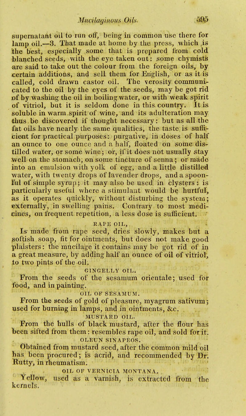 supernatant oil to run off, being in common use there for lamp oil.—3. That made at home by the press, which (is the best, especially some that is prepared from cold blanched seeds, with the eye taken out: some chymists are said to take out the colour from the foreign oils, by certain additions, and sell them for English, or as it is called, cold drawn castor oil. The verosity communi- cated to the oil by the eyes of the seeds, may be got rid of by washing the oil in boiling water, or with weak spirit of vitriol, but it is seldom done in this, country. It is soluble in warm.spirit of wine, and its adulteration may thus be discovered if thought necessary: but as all the fat oils have nearly the same qualities, the taste is suffi- cient for practical purposes: purgative, in doses of half an ounce to one ounce and a half, floated on some dis- tilled water, or some wine; or, if it does not usually stay well on the stomach, on some tincture of senna; or made into an emulsion with yolk of egg, and a little distilled water, with twenty drops of lavender drops, and a spoon- ful of simple syrup ; it may also be used in clysters : is particularly useful where a stimulant would be hurtful, as it operates quickly, without disturbing the system; externally, in swelling pains. Contrary to most medi- cines, on frequent repetition, a less dose is sufficient. RAPE OIL, Is made from rape seed, dries slowly, makes but a goftish soap, fit for ointments, but does not make good plaisters: the mucilage it contains may be got rid of in a great measure, by adding half an ounce of oil of vitriol, to two pints of the oil. GINGELLY OIL. From the seeds of the sesamum orientale; used for food, and in painting. OIL OF SESAMUM. From the seeds of gold of pleasure, myagrum sativum; used for burning in lamps, and in ointments, &c. MUSTARD OIL. From the hulls of black mustard, after the flour has been sifted from them: resembles rape oil, and sold for it. OLEUN SINAPEOS. Obtained from mustard seed, after the common mild oil has been procured; is acrid, and recommended by Dr. Rutty, in rheumatism. OIL OF VERNICIA MONTANA. Yellow, used as a varnish, is extracted from the kernels.