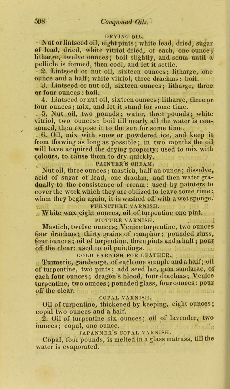 DRYING OIL. Nut or lintseed oil, eight pints; white lead, dried, sugar Of lead, dried, white vitriol dried, of each, one ounce; litharge, twelve ounces; boil slightly, and scum until a pellicle is formed, then cool, and let it settle. 2. Lintseed or nut oil, sixteen ounces; litharge, one ounce and a half; white vitriol, three drachms: boil. 3. Lintseed or nut oil, sixteen ounces; litharge, three or four ounces: boil. 4. Lintseed or nut oil, sixteen ounces; litharge, three or four ounces; mix, aud let it stand for some time. 5. Nut oil, two pounds; water, three pounds; white vitriol, two ounces: boil till nearly all the water is con- sumed, then expose it to the sun for some time. 6. Oil, mix with snow or powdered ice, and keep it from thawing as long as possible; in two months the oil will have acquired the drying property: used to mix with colours, to cause them to dry quickly. painter's oream. Nut oil, three ounces; mastich, half an ounce; dissolve, acid of sugar of lead, one drachm, and then water gra- dually to the consistence of cream: use4 by painters to cover the work which they are obliged to leave some time: when they begin again, it is washed off with a wet sponge. FURNITURE VARNISH. White wax eight ounces, oil of turpentine one pint. PICTURE VARNISH. Mastich, twelve ounces; Venice turpentine, two ounces four drachms; thirty grains of camphor; pounded glass, four ounces; oil of turpentine, three pints and a half; pour off the clear: used to oil paintings. GOLD VARNISH FOR LEATHER. Turmeric, gambooge, of each one scruple and a half; oil of turpentine, two pints; add seed lac, gum sandarac, of each four ounces; dragon's blood, four drachms; Venice turpentine, two ounces; pounded glass, four ounces: pour off the clear. COPAL VARNISH. Oil of turpentine, thickened by keeping, eight ounces; copal two ounces and a half. 2. Oil of turpentine six ounces; oil of lavender, two ounces; copal, one ounce. JAPANNER'S COPAL VARNISH. Copal, four pounds, is melted in a glass matrass, till the water is evaporated.