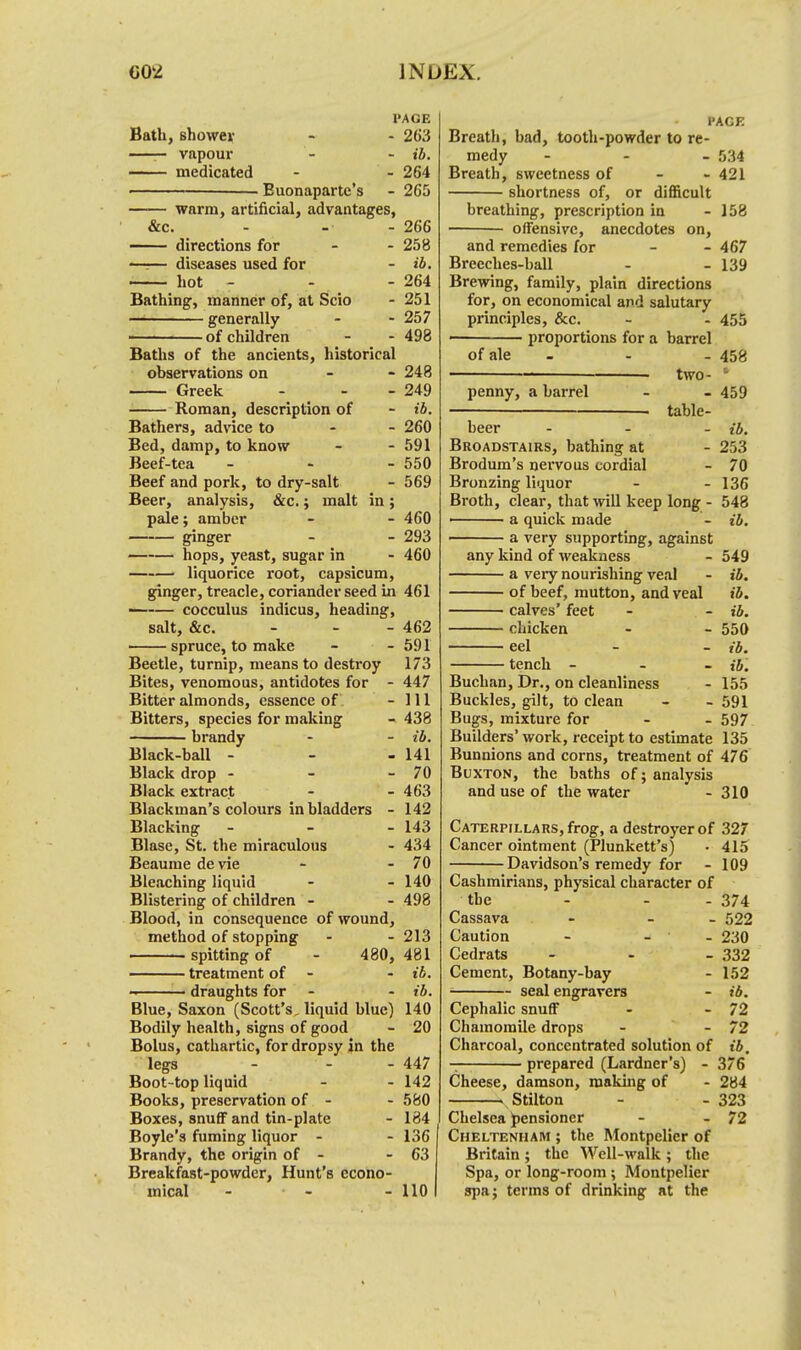 I'AGE Bath, shower - - 263 . vapour - - ib. — medicated - - 264 ■ . Euonaparte's - 265 warm, artificial, advantages, &c. - - - 266 —— directions for - - 258 —:— diseases used for - ib. hot - - - 264 Bathing, manner of, at Scio - 251 generally - - 257 of children - - 498 Baths of the ancients, historical observations on - - 248 Greek - - - 249 Roman, description of - ib. Bathers, advice to 260 Bed, damp, to know - - 591 Beef-tea - - - 550 Beef and pork, to dry-salt - 569 Beer, analysis, &c.; malt in; pale; amber - - 460 ginger - - 293 hops, yeast, sugar in - 460 liquorice root, capsicum, ginger, treacle, coriander seed in 461 — cocculus indicus, heading, salt, &c. - - - 462 spruce, to make - - 591 Beetle, turnip, means to destroy 173 Bites, venomous, antidotes for - 447 Bitter almonds, essence of - 111 Bitters, species for making - 438 brandy - - ib. Black-ball - - - 141 Black drop - - - 70 Black extract - - 463 Blackman's colours in bladders - 142 Blacking ... 143 Blase, St. the miraculous - 434 Beaume de vie - - 70 Bleaching liquid - - 140 Blistering of children - - 498 Blood, in consequence of wound, method of stopping - - 213 spitting of - 480, 481 treatment of - ib. draughts for - - ib. Blue, Saxon (Scott's, liquid blue) 140 Bodily health, signs of good - 20 Bolus, cathartic, for dropsy in the legs - - - 447 Boot-top liquid - - 142 Books, preservation of - - 580 Boxes, snuflF and tin-plate - 184 Boyle's fuming liquor - - 136 Brandy, the origin of - - 63 Breakfast-powder, Hunt's econo- mical - - - 110 i'ACE Breath, bad, tooth-powder to re- medy - 534 Breath, sweetness of - - 421 shortness of, or difficult breathing, prescription in - 158 offensive, anecdotes on, and remedies for - - 467 Breeches-ball - - 139 Brewing, family, plain directions for, on economical and salutary principles, &c. - - 455 ' proportions for a barrel of ale - - - 458 ' two- ' penny, a barrel - - 459 . table- beer ... j-j, Broadstairs, bathing at - 253 Brodum's nervous cordial - 70 Bronzing liquor - - 136 Broth, clear, that will keep long - 548 ■ a quick made - ib. a very supporting, against any kind of weakness - 549 a veiy nourishing veal - ib. of beef, mutton, and veal ib. calves' feet - - ib. chicken - - 550 eel - - ib. tench - - - ib. Buchan, Dr., on cleanliness - 155 Buckles, gilt, to clean - - 591 Bugs, mixture for - - 597 Builders'work, receipt to estimate 135 Bunnions and corns, treatment of 476 Buxton, the baths of; analysis and use of the water - 310 Caterpillars, frog, a destroyer of 327 Cancer ointment (Plunkett's) • 415 Davidson's remedy for - 109 Cashmirians, physical character of the - - - 374 Cassava - - 522 Caution - - - 230 Cedrats - 332 Cement, Botany-bay - 152 seal engravers - ib. Cephalic snuff - - 72 Chamomile drops - - 72 Charcoal, concentrated solution of ib. — prepared (Lardner's) - 376 Cheese, damson, making of - 284 Stilton - - 323 Chelsea pensioner - - 72 Cheltenham ; the Montpelier of Britain ; the Well-walk ; the Spa, or long-room ; Montpelier spa j terms of drinking at the