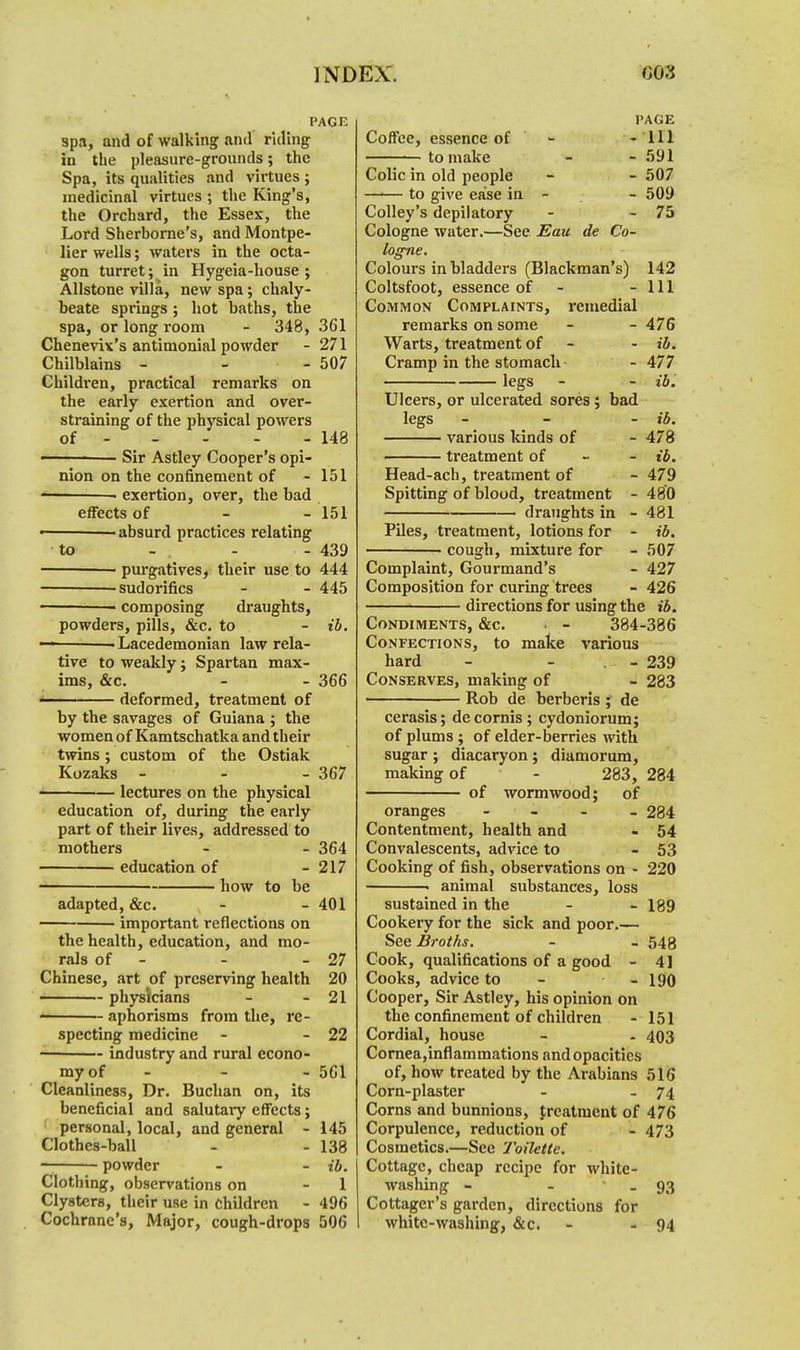 PAGE spa, and of walking and riding in the pleasure-grounds; the Spa, its qualities and virtues ; medicinal virtues ; the King's, the Orchard, the Essex, the Lord Sherborne's, and Montpe- lier wells; waters in the octa- gon turret; in Hygeia-house ; Allstone villa, new spa; chaly- beate springs ; hot baths, the spa, or long room - 348, 361 Chenevix's antimonial powder - 271 Chilblains - - - 507 Children, practical remarks on the early exertion and over- straining of the physical powers of 148 ——— Sir Astley Cooper's opi- nion on the confinement of - 151 • exertion, over, the bad effects of - - 151 1 absurd practices relating to - - - 439 purgatives, their use to 444 -sudorifics - - 445 ■ composing draughts, powders, pills, &c. to - ib. — -Lacedemonian law rela- tive to weakly; Spartan max- ims, &c. - - 366 deformed, treatment of by the savages of Guiana ; the women of Kamtschatka and their twins; custom of the Ostiak Kozaks 367 lectures on the physical education of, during the early part of their lives, addressed to mothers - - 364 education of - 217 how to be adapted, &c. - 401 important reflections on the health, education, and mo- rals of - - - 27 Chinese, art of preserving health 20 physicians - 21 ■ aphorisms from the, re- specting medicine - - 22 industry and rural econo- my of - - 561 Cleanliness, Dr. Buchan on, its beneficial and salutary effects; personal, local, and general - 145 Clothes-ball - - 138 — powder - - ib. Clothing, observations on - 1 Clysters, their use in Children - 496 Cochrane's, Major, cough-drops 506 Coffee, essence of to make Colic in old people to give ease in PAGE - Ill - 591 - 507 - 509 Colley's depilatory - 75 Cologne water.—See Eau de Co- logne. Colours in bladders (Blackman's) 142 Coltsfoot, essence of - - 111 Common Complaints, remedial remarks on some - - 476 Warts, treatment of - - ib. Cramp in the stomach- - 477 legs - - ib. Ulcers, or ulcerated sores ; bad legs - various kinds of - 478 treatment of ib. Head-ach, treatment of - 479 Spitting of blood, treatment - 480 draughts in - 481 Piles, treatment, lotions for - ib. ■ cough, mixture for - 507 - 427 - 426 Complaint, Gourmand's Composition for curing trees directions for using the ib. Condiments, &c. i - 384-386 Confections, to make various hard - - -239 Conserves, making of - 283 Rob de berberis ; de cerasis; decornis; cydoniorum; of plums ; of elder-berries with sugar ; diacaryon ; diamorum, making of - 283, 284 of wormwood; of oranges - - - 284 Contentment, health and - 54 Convalescents, advice to - 53 Cooking of fish, observations on - 220 animal substances, loss sustained in the - - 189 Cookery for the sick and poor.— See Broths. - - 548 Cook, qualifications of a good - 4] Cooks, advice to - - 190 Cooper, Sir Astley, his opinion on the confinement of children - 151 Cordial, house - - 403 Cornea,inflammations and opacities of, how treated by the Arabians 516 Corn-plaster - - 74 Corns and bunnions, Jreatment of 476 Corpulence, reduction of - 473 Cosmetics.—See Toilette. Cottage, cheap recipe for white- washing - - - 93 Cottager's garden, directions for white-washing, &c. - - 94