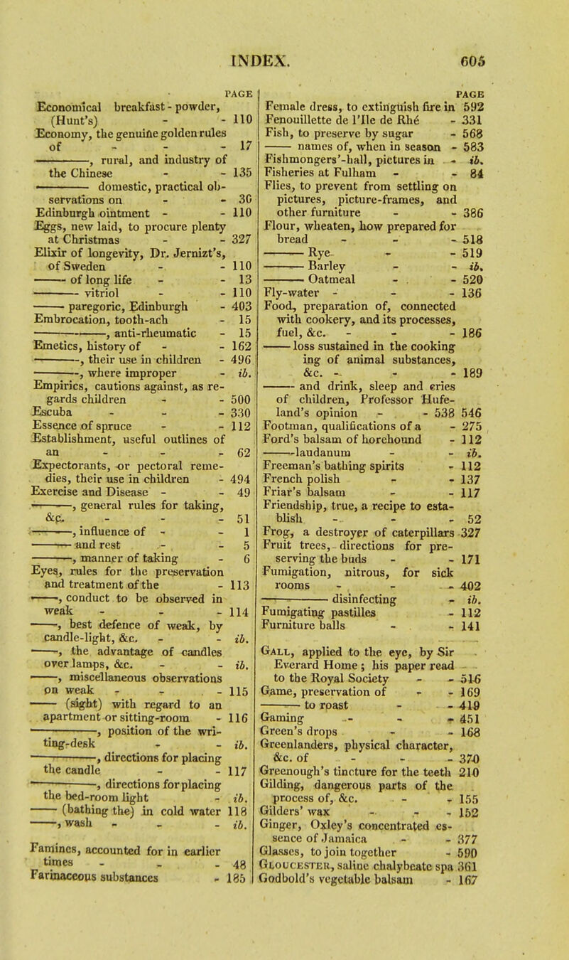 PAGE Economical breakfast - powder, (Hunt's) - - 110 Economy, the genuine golden rules of - - - 17 —. ■ . ■ , rural, and industry of the Chinese - - 135 « domestic, practical ob- servations on - - 30 Edinburgh ointment - - 110 Eggs, new laid, to procure plenty at Christmas - - 327 Elixir of longevity, Dr. Jernizt's, of Sweden of long life — vitriol paregoric, Edinburgh Embrocation, tooth-ach ■ ——, anti-rheumatic Emetics, history of ■-, their use in children -, where improper - 110 - 13 - 110 - 403 - 15 - 15 - 162 - 496 - ib. Empirics, cautions against, as re- gards children - - 500 Escuba - 330 Essence of spruce - - 112 Establishment, useful outlines of an - - 62 Expectorants, or pectoral reme- dies, their use in children - 494 Exercise and Disease - - 49 ,«h—-—, general rules for taking, &c- - - 51 —.—-—, influence of - - 1 — and rest - 5 —, manner of taking - 6 Eyes, rules for the preservation and treatment of the -113 , conduct to be observed in weak - - - 114 , best defence of weak, by candle-light, &c. - - ib. -, the advantage of candles over lamps, &c. - - ib. ——, miscellaneous observations on weak - - - 115 (sight) with regard to an apartment or sitting-room - 116 , position of the wri- ting-desk - - ib. — , directions for placing the candle - - 117  — , directions for placing the bed-room light - ib. (bathing the) in cold water 118 , wash - . n,. Famines, accounted for in earlier times - _ - 48 Farinaceous substances - 185 PAGE Female dress, to extinguish fire in 592 Fenouillette de File de Rh6 - 331 Fish, to preserve by sugar - 568 names of, when in season - 583 Fishmongers'-hall, pictures in - ib. Fisheries at Fulham - - 84 Flies, to prevent from settling on pictures, picture-frames, and other furniture - - 386 Flour, wheaten, how prepared for bread - - - 518 Rye - - 519 Barley - - a, Oatmeal - . - 520 Fly-water - - - 136 Food, preparation of, connected with cookery, and its processes, fuel, &c. - - - 186 loss sustained in the cooking ing of animal substances, &c. -- - ;. - 189 and drink, sleep and eries of children, Professor Hufe- land's opinion - - 538 546 Footman, qualifications of a - 275 Ford's balsam of horehound - 112 laudanum - - ib. Freeman's bathing spirits - 112 French polish - - 137 Friar's balsam - - 117 Friendship, true, a recipe to esta- blish - - - 52 Frog, a destroyer of caterpillars 327 Fruit trees, directions for pre- serving the buds - - 171 Fumigation, nitrous, for sick rooms - 402 - ib. - 112 - 141 disinfecting Fumigating pastilles Furniture balls Gall, applied to the eye, by Sir Everard Home ; his paper read to the Royal Society - - 51-6 Game, preservation of - - 169 1— to roast - - 419 Gaming ... 451 Green's drops - - 168 Greenlanders, physical character, &c. of 370 Greenough's tincture for the teeth 210 Gilding, dangerous parts of the process of, &c. - - 155 Gilders' wax - - - 152 Ginger, Oxley's concentrated es- sence of Jamaica - - 377 Glasses, to join together - 5!'0 Gloucester, saline chalybeate spa 361 Godbold's vegetable balsam - 167