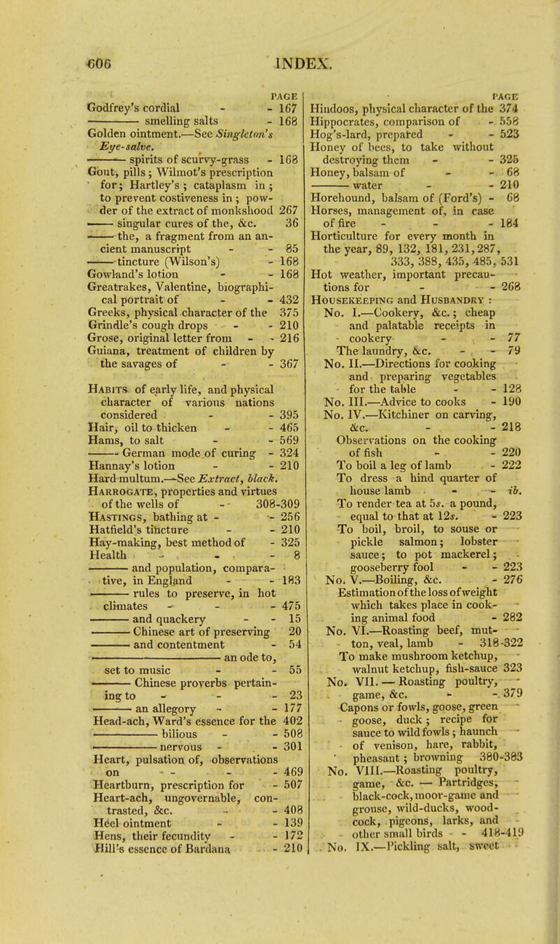 PAGE Godfrey's cordial - - 167 smelling salts - 168 Golden ointment.—See Singleton's Eye-salve. — — spirits of scurvy-grass - 163 Gout, pills; Wilmot's prescription for; Hartley's ; cataplasm in ; to prevent costiveness in ; pow- der of the extract of monkshood 267 —— singular cures of the, &c. 36 the, a fragment from an an- cient manuscript - -85 tincture (Wilson's) - 168 Gowland's lotion - - 168 Greatrakes, Valentine, biographi- cal portrait of 432 Greeks, physical character of the 375 Grindle's cough drops - - 210 Grose, original letter from - - 216 Guiana, treatment of children by the savages of 367 Habits- of early life, and physical character of various nations considered - - 395 Hair, oil to thicken - - 465 Hams, to salt - - 569 German mode of curing - 324 Hannay's lotion - - 210 Hard multum.—See Extract, black. Harrogate, properties and virtues of the wells of - 308-309 Hastings, bathing at - •- 256 Hatfield's tincture - - 210 Hay-making, best method of - 325 Health - - 8 and population, compara- tive, in England - - 183 rules to preserve, in hot climates — . - - 475 —— and quackery - - 15 Chinese art of preserving 20 ■ and contentment - 54 an ode to, set to music - - 55 ■ Chinese proverbs pertain- ing to - - - 23 an allegory - - 177 Head-ach, Ward's essence for the 402 bilious - - 508 nervous - - 301 Heart, pulsation of, observations on - - - - 469 Heartburn, prescription for - 507 Heart-ach, ungovernable, con- trasted, &c. - - 408 Heel ointment - - 139 Hens, their fecundity - - 172 Hill's essence of Bardana - 210 page Hindoos, physical character of the 374 Hippocrates, comparison of - 558 Hog's-lard, prepared - - 523 Honey of bees, to take without destroying them - - 325 Honey, balsam of - - 68 water - - 210 Horehound, balsam of (Ford's) - 68 Horses, management of, in case of fire - - - 184 Horticulture for every month in the year, 89, 132, 181, 231,287, 333, 388, 435, 485. 531 Hot weather, important precau- tions for - - 268 Housekeeping and Husbandry : No. I.—Cookery, &c.; cheap and palatable receipts in • cookery - - 77 The laundry, &c. - - 79 No. II.—Directions for cooking and preparing vegetables for the table - - 123 No. III.—Advice to cooks - 190 No. IV.—Kitchiner on carving, &c. - - 218 Observations on the cooking offish - - 220 To boil a leg of lamb - 222 To dress a hind quarter of house lamb - - ib. To render tea at 5s. a pound, equal to that at 12j. -223 To boil, broil, to souse or pickle salmon; lobster sauce; to pot mackerel; gooseberry fool - - 223 No. V.—Boiling, &c. - 276 Estimation of the loss of weight which takes place in cook- ing animal food - 282 No. VI.—Roasting beef, mut- ton, veal, lamb - 318-322 To make mushroom ketchup, walnut ketchup, fish-sauce 323 No. VII. — Roasting poultry, ~ game, &c. - -. 379 Capons or fowls, goose, green goose, duck; recipe for sauce to wild fowls; haunch of venison, hare, rabbit, ' pheasant; browning 380-383 No. VIII.—Roasting poultry, game, &c — Partridges, - black-cock, moor-gamc and grouse, wild-ducks, wood- cock, pigeons, larks, and - other small birds - - 418-419 . No. IX.—Sickling salt, sweet