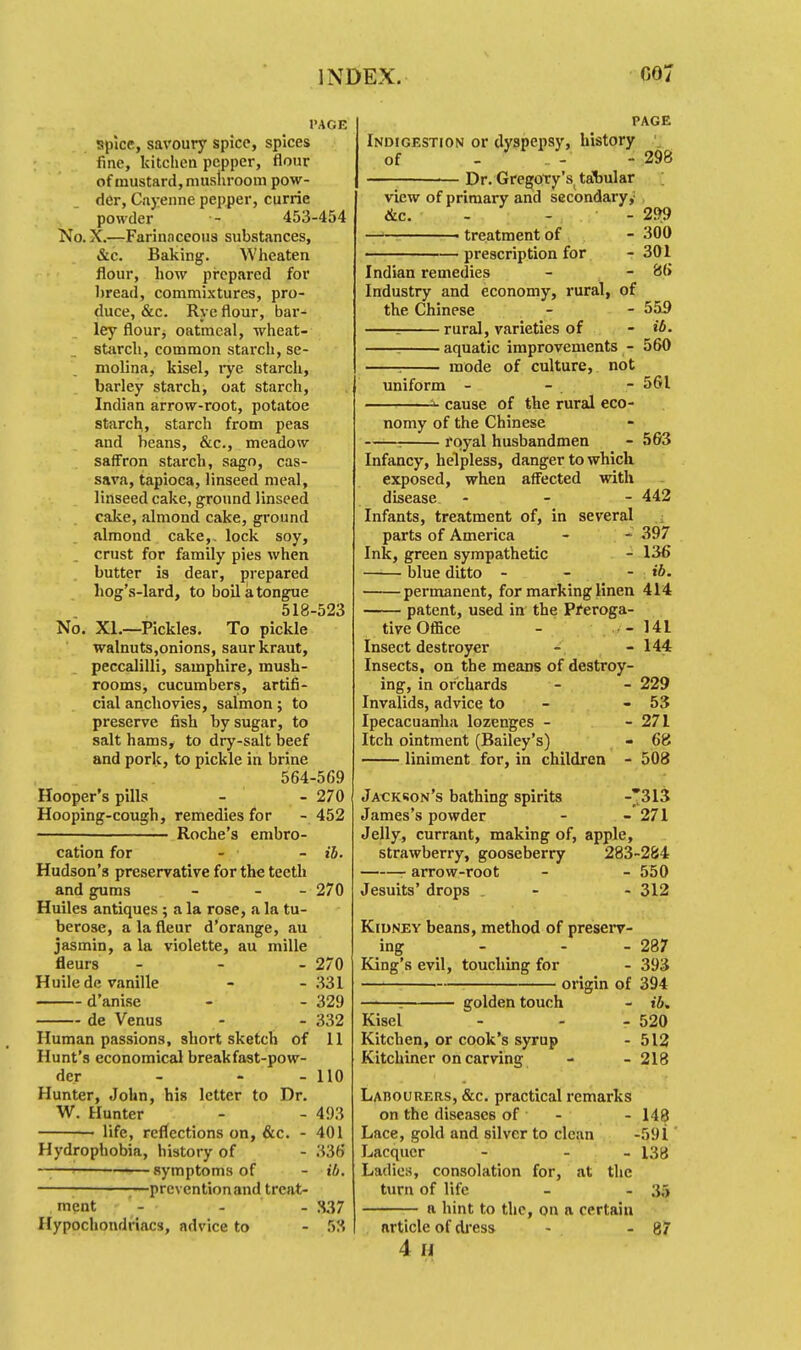 INDEX. G07 PAGE spice, savoury spice, spices fine, kitchen pepper, flour of mustard, mushroom pow- der, Cayenne pepper, currie powder - 453-454 No. X.—Farinaceous substances, &c. Baking. Wheaten flour, how prepared for bread, commixtures, pro- duce, &c. Rye flour, bar- ley flour, oatmeal, wheat- starch, common starch, se- molina, kisel, rye starch, barley starch, oat starch, Indian arrow-root, potatoe starch, starch from peas and beans, &c, meadow saffron starch, sago, cas- sava, tapioca, linseed meal, linseed cake, ground linseed cake, almond cake, ground almond cake,, lock soy, crust for family pies when butter is dear, prepared bog's-lard, to boil a tongue 518-523 No. XL—Pickles. To pickle walnuts,onions, saur kraut, peccalilli, samphire, mush- rooms, cucumbers, artifi- cial anchovies, salmon; to preserve fish by sugar, to salt hams, to dry-salt beef and pork, to pickle in brine 564-569 Hooper's pills - - 270 Hooping-cough, remedies for - 452 ■ Roche's embro- cation for - - ib. Hudson's preservative for the teeth and gums - - - 270 Huiles antiques ; a la rose, a la tu- berose, a la fleur d'orange, au jasmin, a la violette, au mille fleurs - 270 Huiledc vanille - - 331 d'anise - - 329 de Venus - - 332 Human passions, short sketch of 11 Hunt's economical breakfast-pow- der - - 110 Hunter, John, his letter to Dr. W. Hunter - - 493 life, reflections on, &c. - 401 Hydrophobia, history of - 336 ——i ——-symptoms of - ib. prevention and treat- ment - - - 337 Hypochondriacs, advice to - 53 PAGE Indigestion or dyspepsy, history of - - - 298 Dr. Gregory's, tabular view of primary and secondary, &c. - - 299 ■ treatment of - 300 prescription for - 301 Indian remedies - - 86 Industry and economy, rural, of the Chinese - - 555 = rural, varieties of - ib. : aquatic improvements - 560 : mode of culture, not uniform - - - 561 ^ cause of the rural eco- nomy of the Chinese ■: royal husbandmen - 563 Infancy, helpless, danger to which exposed, when affected with disease - 442 Infants, treatment of, in several parts of America - 397 Ink, green sympathetic - 136 blue ditto - - - ib. permanent, for marking linen 414 patent, used in the Preroga- tive Office - - 141 Insect destroyer - - 144 Insects, on the means of destroy- ing, in orchards - - 229 Invalids, advice to - - 53 Ipecacuanha lozenges - - 271 Itch ointment (Bailey's) - 68 liniment for, in children - 508 Jackson's bathing spirits -*313 James's powder - - 271 Jelly, currant, making of, apple, strawberry, gooseberry 283-284 arrow-root - - 550 Jesuits' drops - - 312 Kidney beans, method of preserv- ing - - - 287 King's evil, touching for - 393 origin of 394 : golden touch - ib. Kisel - - - 520 Kitchen, or cook's syrup - 512 Kitchiner on carving - - 218 Labourers, &c. practical remarks on the diseases of - - 148 Lace, gold and silver to clean -591 Lacquer - - 138 Ladies, consolation for, at the turn of life - - 35 a hint to the, on a certain article of dress - - 87