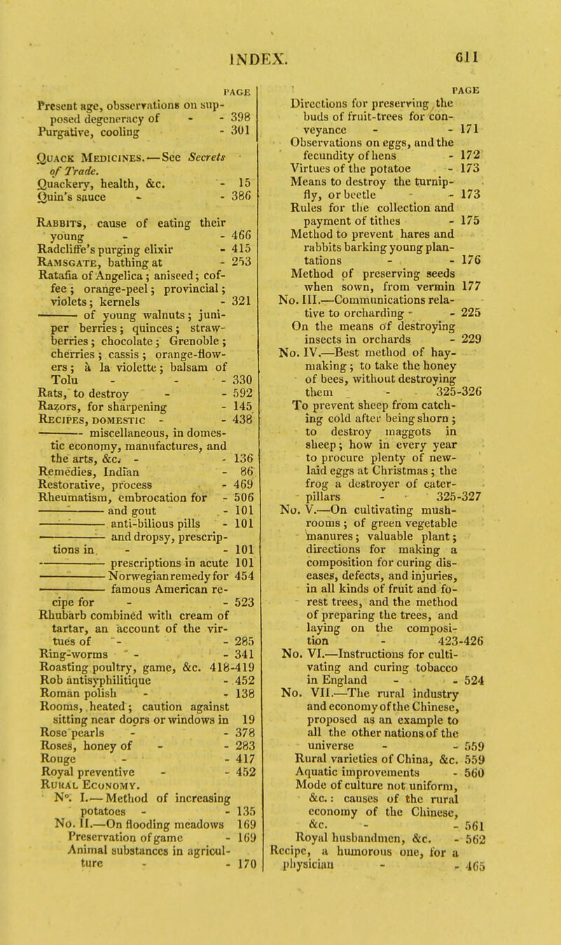 PAGE Present age, obsserrationB on sup- posed degeneracy of 398 Purgative, cooling - 301 Quack Medicines.•—Sec Secrets of Trade. Quackery, health, &c. - 15 Quin's sauce - - 386 Rabbits, cause of eating their young - - 466 Radcliffe's purging elixir -415 Ramsgate, bathing at - 253 Ratafia of Angelica; aniseed; cof- fee ; orange-peel; provincial; violets; kernels - 321 1 of young walnuts; juni- per berries; quinces ; straw- berries ; chocolate ; Grenoble ; cherries ; cassis ; orange-flow- ers; a. la violette; balsam of Tolu - - - 330 Rats, to destroy - - 592 Razors, for sharpening - 145 Recipes, domestic - - 438 miscellaneous, in domes- tic economy, manufactures, and the arts, &c- - - 136 Remedies, Indian - 86 Restorative, process - 469 Rheumatism, embrocation for - 506 '■ and gout -101 '■ anti-bilious pills - 101 ■ and dropsy, prescrip- tions in. - - 101 prescriptions in acute 101 —— Norwegian remedy for 454 ————— famous American re- cipe for - - 523 Rhubarb combined with cream of tartar, an account of the vir- tues of - 285 Ring-worms - - 341 Roasting poultry, game, &c. 418-419 Rob antisyphilitique - 452 Roman polish - - 138 Rooms, heated; caution against sitting near doors or windows in 19 Rose pearls - - 378 Roses, honey of - 283 Rouge - - 417 Royal preventive - - 452 Ruual Economy. N°. I—Method of increasing potatoes - - 135 No. II.—On flooding meadows 169 Preservation of game - 169 Animal substances in agricul- ture - - 170 PAGE Directions for preserving the buds of fruit-trees for con- veyance - - 171 Observations on eggs, and the fecundity of hens - 172 Virtues of the potatoe - 173 Means to destroy the turnip- fly, or beetle - 173 Rules for the collection and payment of tithes - 175 Method to prevent hares and rabbits barking young plan- tations - - 176 Method of preserving seeds when sown, from vermin 177 No. III.—Communications rela- tive to orcharding - - 225 On the means of destroying insects in orchards - 229 No. IV.—Best method of hay- making ; to take the honey of bees, without destroying them _ - 325-326 To prevent sheep from catch- ing cold after being shorn ; to destroy maggots in sheep; how in every year to procure plenty of new- laid eggs at Christmas; the frog a destroyer of cater- pillars - 325-327 No. V.—On cultivating mush- rooms ; of green vegetable ^manures; valuable plant; directions for making a composition for curing dis- eases, defects, and injuries, in all kinds of fruit and fo- rest trees, and the method of preparing the trees, and laying on the composi- tion - 423-426 No. VI.—Instructions for culti- vating and curing tobacco in England - - 524 No. VII.—The rural industry and economy of the Chinese, proposed as an example to all the other nations of the universe - - 559 Rural varieties of China, &c. 559 Aquatic improvements - 560 Mode of culture not uniform, &c.: causes of the rural economy of the Chinese, &c. - - 561 Royal husbandmen, &c. - 562 Recipe, a humorous one, for a physician - - 4G5