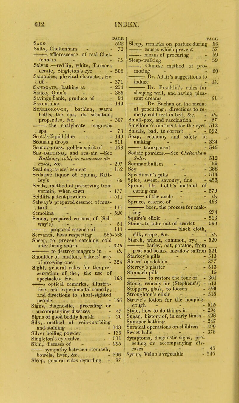 PAGE Sago - - 522 Salts, Cheltenham - - 72 -—— efflorescence of real Chel- tenham - - 73 Salves :—red lip, white, Turner's cerate, Singleton's eye - 506 Samoides, physical character, &c. of - 371 SandGate, bathing at - 254 Sauce, Quin's - - 386 Savings bank, produce of - 94 Saxon blue - , - 140 Scarborough, bathing, warm baths, the spa, its situation, properties, &c. - - 307 ■ the chalybeate magnesia I spa - - - 73 Scott's liquid blue - - 140 Scouring drops - - 511 Scurvy-grass, golden spirit of - 168 Sea-bathing, and sea-air. —See Bathing, cold, in cutaneous dis- eases, &c. - - 297 Seal engravers' cement - 152 Sedative liquor of opium, Batt- ley's - - 69 Seeds, method of preserving from vermin, when sown - 177 Seidlitz patent powders - 511 Selway's prepared essence ofmus- , tard - - - 111 Semolina - - 520 Senna, prepared essence of (Sel- way's) - - - 51 — prepared essence of - 111 Servants, laws respecting 585-588 Sheep, to prevent catching cold after being shorn - 326 to destroy maggots in - ib. Shoulder of mutton, bakers' way of growing one - 324 Sight, general rules for the pre- servation of the; the use of spectacles, &c. - 163 optical remarks, illustra- tive, and experimental remedy, and directions to short-sighted people - - 166 Signs, diagnostic, preceding or accompanying diseases - 45 Signs of good bodily health - 20 Silk, method of vein-marbling and staining - - 143 Silver boiling powder - 139 Singleton's eye-salve - 511 Skin, diseases of - - 295 sympathy between stomach, bowels, liver, &c. - 296 Sleep, general rules regarding - 97 PAGE Sleep, remarks on posture during 56 causes which prevent - 57 ■ means of procuriug - 59 Sleep-walking - - 59 , Chinese method of pro- moting - - 60 —; Dr. Adair's suggestions to induce - - ib. Dr. Franklin's rules for sleeping well, and having plea- sant dreams - - 61 Dr. Buchan on the means of procuring; directions to re ■ medy cold feet in bed, &c. - ib. Small-pox, and vaccination - 87 Smellome's ointment for the eyes 512 Smells, bad, to correct - - 592 Soap, economy and safety in making - - 324 transparent - 546 Sodaic powders.—See Cheltenham Salts. - - - 512 Somnambulism - - 59 Soy - - - 386 Speediman's pills - - 513 Spice, sweet, savoury, fine - 453 Sprain, Dr Lobb's method of curing one - - 579 of the ancle - - ib. Spruce, essence of - 463 beer, the process for mak- ing _ ^ - - - 274 Squire's elixir . - - 513 Stains, to take out of scarlet - 590 ■— black cloth, silk, crape, &c. - - ib. Starch, wheat, common, rye - 520 barley, oat, potatoe, from peas and beans, meadow saffron 521 Starkey's pills - - 513 Steers' opodeldoc - - 377 Sterrey's plaster - - 513 Stomach pills - - 15 to restore the tone of - 301 Stone, remedy for (Stephens's) - 513 Stoppers, glass, to loosen - 590 Stroughton's elixir - - 515 Struve's lotion for the hooping- cough - _- - 51 Style, how to do things in - 29 Sugar, history of, in early times - 428 Summer bathing - - 247 Surgical operations on children - 499 Sweet balls - : 378 Symptoms, diagnostic signs, pre- ceding or accompanying dis- eases - - - 45 Syrup, Vclno's vegetable - 546