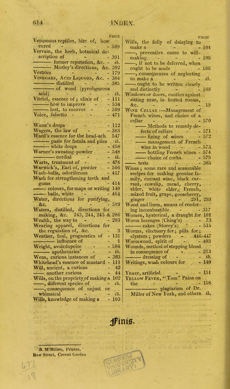; PACK Venomous reptiles, bite of, how cured - 509 Vervain, the herb, botanical de- scription of - - 391 ■ former reputation, &c. - ib. Morley's directions, &c. 392 Vestries - - - 179 Vinegars, Acid Liquors, &c. - 384 -■—; distilled - - 385 of wood (pyroligneous acid) - - - ib. Vitriol, essence of; elixir of - 111 how to improve - - 534 lost, to recover - - 509 Voice, falsetto - - - 471 Wade's drops - - 112 Wagers, the law of - - 383 Ward's essence for the head-ach 547 — paste for fistula and piles ib. • white drops - - 458 Warner's sweating-powder - 548 cordial - - ib. Warts, treatment of - - 476 Warwick's, Earl of, powder - 506 Wash-balls, odoriferous - 417 Wash for strengthening teeth and gums - - - 414 ——- colours, for maps or writing 140 balls, white - - 464 Water, directions for purifying, &c. > - - 589 Waters, distilled, directions for making, &c. 243, 244, 245 & 286 Wealth, the way to - - 203 Wearing apparel, directions for the regulation of, &c. Weather, foul, prognostics of - : influence of Weight, avoirdupoise apothecaries' Wens, curious instances of Whitehead's essence of mustard - Will, ancient, a curious another curious Wills, on the propriety of making a ——, different species of , consequence of unjust or whimsical Wills, knowledge of making a 3 131 1 588 ib. 363 111 42 44 102 ib. ib. 103 Wills, the folly make a —■, preventive PAGE of delaying to - 104 cause to will- 105 - 19 - 570 571 572 573 574 575 385 making , if not to be deferred, when ought to be made - 106 , consequences of neglecting to make a - - ib. . ought to be written clearly and distinctly - - 108 Windows or doors, caution against sitting near, in heated rooms, &c. Wine Cellar :—Management of French wines, and choice of a cellar Methods to remedy de- fects of cellars fining of wines management of French wine in wood bottling French wines - —— choice Of corks tests Wines ; some rare and seasonable recipes for making genuine fa- mily, currant wine, black cur- rant, cowslip, mead, cherry, elder, white elder,; French, mixed fruit,, grape, gooseberry, ginger - - 291, Wood and linen, means of render- ing incombustible. Women, hysterical, a draught for 101 Worm lozenges. (Ching's) - 73 cakes (Storey's) * - 515 Worms, electuary for; pills for; clysters; powders - 446-447 Wormwood, spirit of - - 403 Wounds, method of Btopping blood in consequence of - - 213 dressing of - - ib. Writings, wash colours for - 140 Yeast, artificial - - 151 Yellow Fever, Tom Paine on the - - - 158 —i—i '■ plagiarism of Dr. Miller of New York, and others ib. 293 - 317 B. M'MilUn, I'rinter, Bow Street, Covent Gmdeii