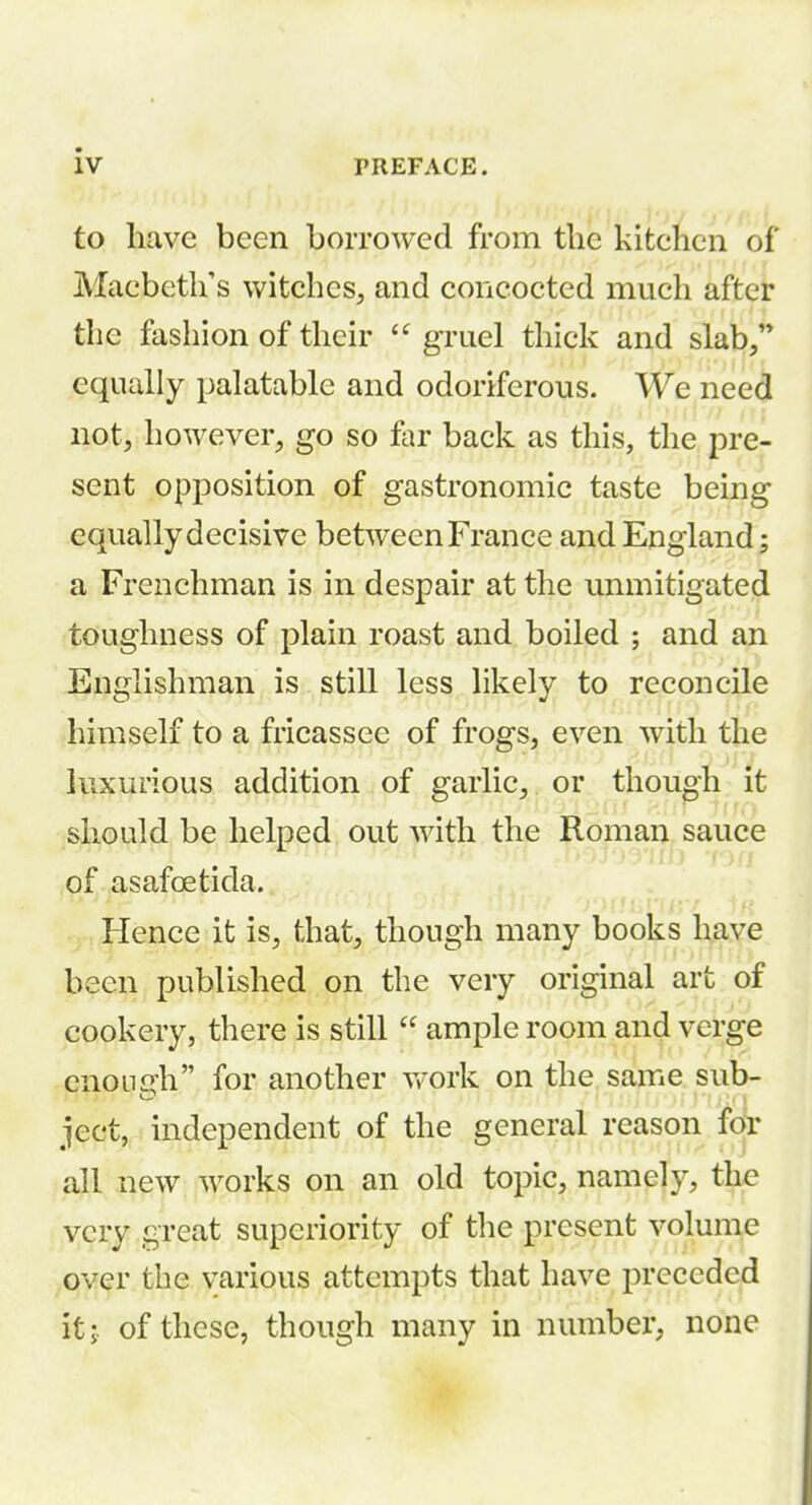 to have been borrowed from the kitchen of r Macbeth's witches, and concocted much aftei: the fashion of their  gruel thick and slab/* equally palatable and odoriferous. We need not, however, go so far back as this, the pre- sent opposition of gastronomic taste being equally decisive between France and England; a Frenchman is in despair at the unmitigated toughness of plain roast and boiled ; and an Englishman is still less likely to reconcile himself to a fricassee of frogs, even with the luxurious addition of garlic, or though it should be helped out with the Roman sauce of asafoetida. Hence it is, that, though many books have been published on the very original art of cookery, there is still  ample room and verge enough for another v/ork on the same sub- ject, independent of the general reason for all new works on an old topic, namely, the very great superiority of the present volume over the various attempts that have preceded it J. of these, though many in number, none