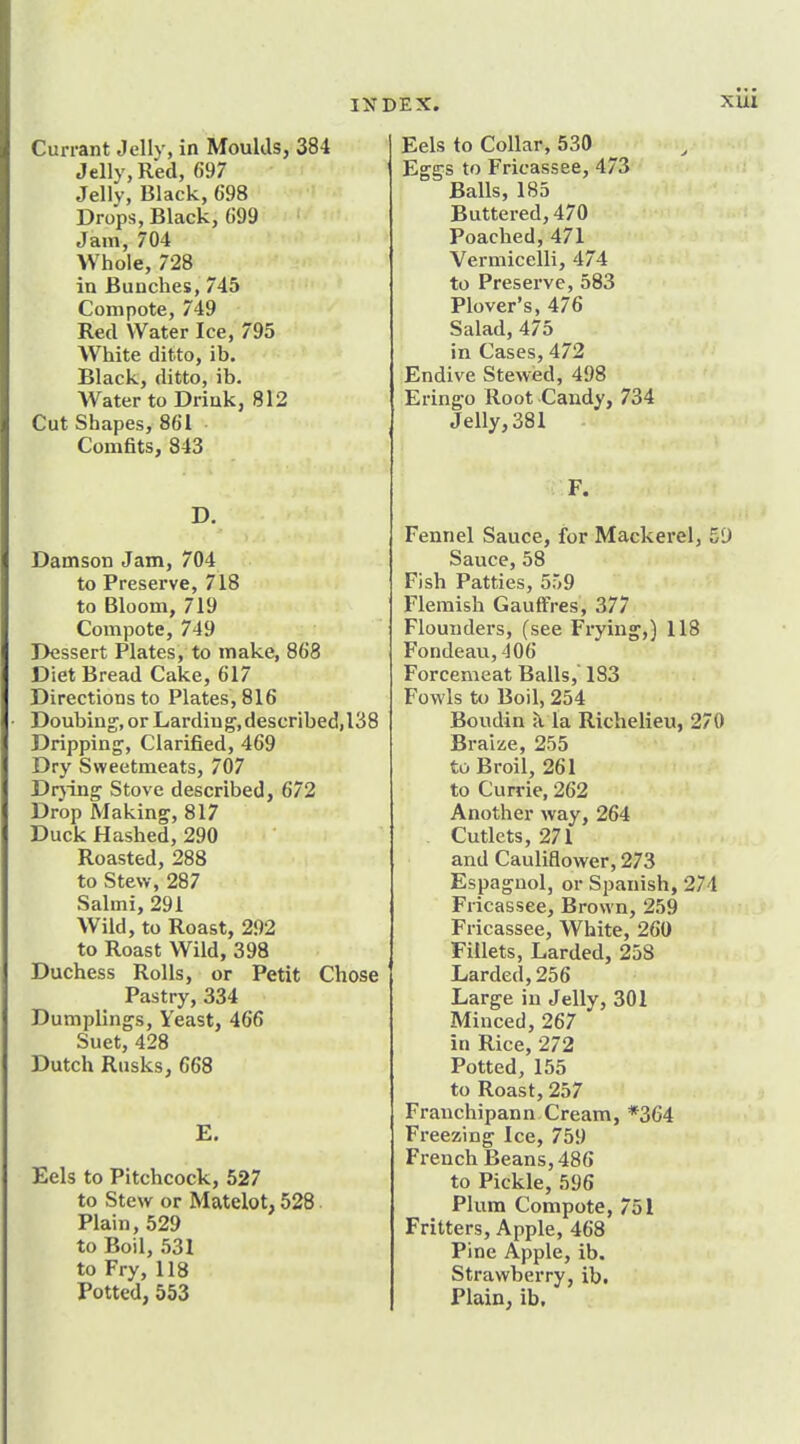 Currant Jelly, in Moulds, 384 Jelly, Red, 697 Jelly, Black, 698 Drops, Black, 699 Jam, 704 Whole, 728 in Bunches, 745 Compote, 749 Red Water Ice, 795 White ditto, ib. Black, ditto, ib. Water to Drink, 812 Cut Shapes, 861 Comfits, 843 D. Damson Jam, 704 to Preserve, 718 to Bloom, 719 Compote, 749 Dessert Plates, to make, 868 Diet Bread Cake, 617 Directions to Plates, 816 Doubing,or Larding, described, 138 Dripping, Clarified, 469 Dry Sweetmeats, 707 Drjing Stove described, 672 Drop Making, 817 Duck Hashed, 290 Roasted, 288 to Stew, 287 Salmi, 291 Wild, to Roast, 292 to Roast Wild, 398 Duchess Rolls, or Petit Chose Pastry, 334 Dumplings, Yeast, 466 Suet, 428 Dutch Rusks, 668 E. Eels to Pitchcock, 527 to Stew or Matelot, 528 Plain, 529 to Boil, 531 to Fry, 118 Potted, 553 Eels to Collar, 530 Eggs to Fricassee, 473 Balls, 183 Buttered, 470 Poached, 471 Vermicelli, 474 to Preserve, 583 Plover's, 476 Salad, 475 in Cases, 472 Endive Stewed, 498 Eringo Root Candy, 734 Jelly, 381 F. Fennel Sauce, for Mackerel, 5D Sauce, 58 Fish Patties, 559 Flemish Gauffres, 377 Flounders, (see Frying,) 118 Fondeau, -106 Forcemeat Balls, 183 Fowls to Boil, 254 Boudin a la Richelieu, 270 Braiae, 255 to Broil, 261 to Currie, 262 Another way, 264 Cutlets, 271 and Cauliflower, 273 Espagnol, or Spanish, 274 Fricassee, Brown, 259 Fricassee, White, 260 Fillets, Larded, 258 Larded,256 Large in Jelly, 301 Minced, 267 in Rice, 272 Potted, 155 to Roast, 257 Franchipann Cream, *364 Freezing Ice, 759 French Beans, 486 to Pickle, 596 Plum Compote, 751 Fritters, Apple, 468 Pine Apple, ib. Strawberry, ib. Plain^ ib.