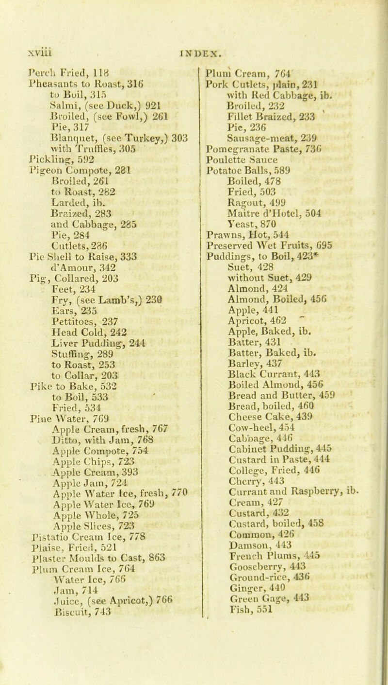 I'erch Fried, IIH Pheasants to Roast, 316 to Boil, Mit Salmi, (see Duck,) 921 JJi-oiled, (see Fowl,) 261 Pie, 317 Blaru|iiet, (see Turkey,) 303 with 'J'l-uffles, 305 rickling:, 592 Pigeon Compote, 281 Broiled, 261 to Roast, 282 Larded, ib. Braized, 283 and Cabbage, 285 Pie, 284 Cutlets, 286 Pie Sliell to Raise, 333 d'Amour, 342 Pig-, Collared, 203 Feet, 234 Fry, (see Lamb's,) 230 Ears, 235 Pettitoes, 237 Head Cold, 242 Liver Pudding, 244 Stuffing, 289 to Roast, 253 to Collar, 203 Pike to Bake, 532 to Boil, 533 F'ried, 534 Pine Water, 769 Apple Cream, fresh, 767 Ditto, with Jam, 768 Apple Compote, 754 Apple Chips, 723 Apple Cream, 393 Apple Jam, 724 Apple Water ice, fresh, 770 Apple Water Ice, 769 Apple Whole, 725 Apple Slices, 723 I'istatio Cream Ice, 778 Plaise, Fried, 521 Piaster Moulds to Cast, 863 Plum Cream Ice, 764 Water Ice, 766 Jam, 714 Juice, (see Apricot,) 766 Biscuit, 743 Plum Cream, 764 Pork Cutlets, plain, 231 with Red Cai)bage, ib. Broile.l, 232 Fillet Braized, 233 Pic, 236 Sausage-nieat, 239 Pomegranate Paste, 736 Poulette Sauce Potatoe Balls, 589 Boiled, 478 Fried, 503 Ragout, 499 Maitre d'Hotel, 504 Yeast, 870 Prawns, Hot, 544 Preserved Wet Fruits, 695 Puddings, to Boil, 423*- Suet, 428 without Suet, 429 Almond,424 Almond, Boiled, 456 Apple, 441 Apricot, 462 Apple, Baked, ib. Baiter, 431 Batter, Baked, ib. Barley, 437 Black Currant, 443 Boiled Almond, 456 Bread and Butter, 459 Bread, boiled, 460 Cheese Cake, 439 Cow-heel, 454 Cabbage,446 Cabinet Pudding, 445 Custard in Paste, 444 College, Fried, 446 Cherry, 443 Currant and Raspberry, Cream, 427 Custard, 432 Custard, boiled, 458 Common, 426 Damson, 443 French Plums, 145 Gooseberry, 443 Ground-rice, 436 Ginger, 440 Green Gage, 443 Fish, 551