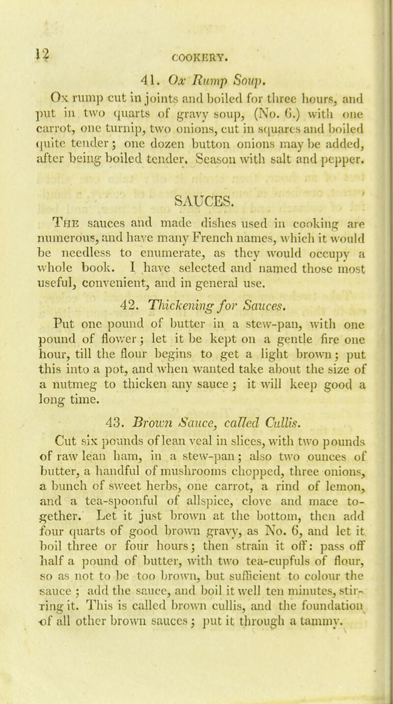 41. Ox Rump Soup. Ox rump cut in joints and Ijoiled for tlirec hours^ and put in two quarts of gravy soup, (No. G.) with one carrot, one turnip, two onions, cut in scjuarts and hoiied quite tender j one dozen button onions may be added, after being boiled tender. Season with salt and pepper. SAUCES. The sauces and made dishes used in cooking are numerous, and have many French names, which it would be needless to enumerate, as they would occupy a whole book. I have selected and named those most useful, convenient, and in general use. 42. Thickening for Sauces. Put one povmd of butter in a stew-pan, with one pound of flower; let it be kept on a gentle fire one hour, till the flour begins to get a light brown; put this into a pot, and when wanted take al)out the size of a nutmeg to thicken any sauce j it will keep good a long time. 43. Brown Sauce, called Cullis. Cut six pounds of lean veal in slices, with two pounds of raw lean ham, in a stew-pan; also two ounces of butter, a handful of mushrooms chopped, three onions, a l)unch of sweet herbs, one carrot, a rind of lemon, and a tea-spoonful of allspice, clove and mace to- gether. Let it just brown at the bottom, then add four quarts of good brown gravy, as No. 6, and let it l)oil three or four hours^ then strain it off: pass off half a pound of butter, with two tea-cupfuls of flour, so as not to be too brown, but sufficient to colom the sauce ; add the sauce, and boil it well ten minutes, stir- ring it. This is called brown cullis, and the foundation of all other brown sauces 3 put it through a tammy.