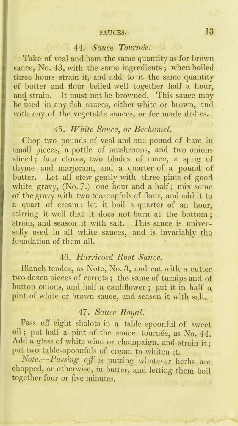 44. Sauce Toiirnae. Take of veal and ham the same quantity as for brown sauce, No. 43, with the same ingredients ; when boiled three hours strain it, and add to it the same quantity of butter and flour boiled well together half a hour, and strain. It must not be browned. This sauce may be used in any fish sauces, either white or brown, and with any of the vegetable sauces, or for made dishes. 45. JVhite Sauce, or Bechamel. Chop two pounds of veal and one pound of ham in small pieces, a pottle of mushroons, and two onions sliced; four cloves, two blades of mace, a sprig of thyme and marjoram, and a quarter of a pound of butter. Let all stew gently with three pints of good white gravy, (No. 7-) one hour and a half; mix some of the gravy with two tea-cupfuls of flour, and add it to a quart of cream : let it boil a quarter of an hour, stirring it well that it does not burn at the bottom; strain, and season it with salt. This sauce is univer- sally used in all white sauces, and is invariably the foundation of them all. 46. Harricoed Root Sauce. Blanch tender, as Note, No. 3, and cut with a cutter two dozen pieces of carrots ; the same of turnips and of button onions, and half a cauliflower ; put it in half a pint of white or brown sauce, and season it with salt. 47. Sauce Royal. ^ Pass off eight shalots in a table-spoonful of sweet oil; put half a pint of the sauce tournee, as No. 44, Add a glass of white wine or champaign, and strain it; put two table-spoonfuls of cream to whiten it. Note.—Passing off is putting whatever herbs are chopped, or otherwise, in butter, and letting them boil together four or five minutes.