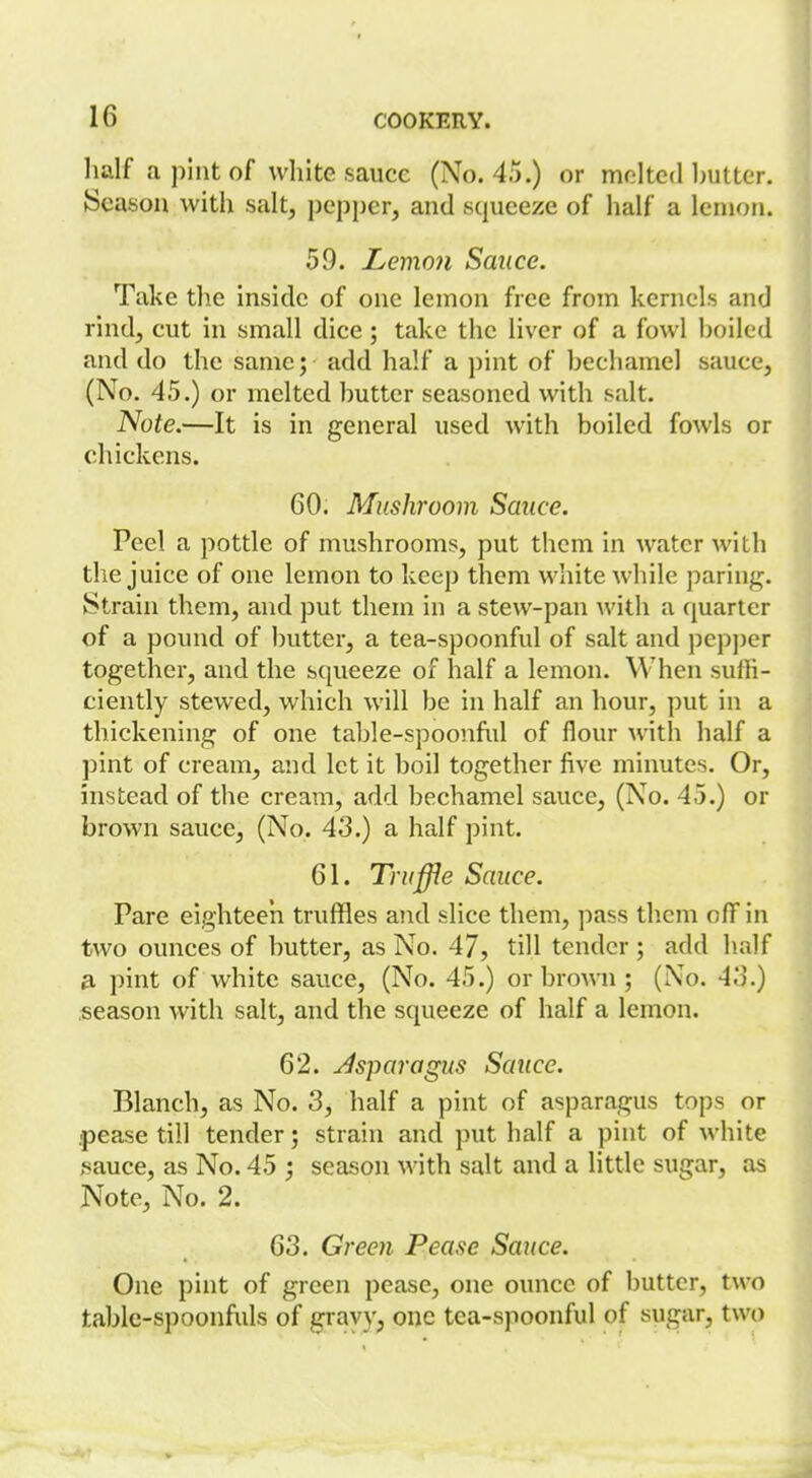 half a pint of white sauce (No. 4.5.) or molted hutter. Season with salt, pepper, and squeeze of half a lemon. 59. LemoJi Sauce. Take the inside of one lemon free from kernels and rind, cut in small dice ; take the liver of a fowl hoiled and do the same; add half a pint of hechamel sauce, (No. 45.) or melted hutter seasoned with salt. Note.—It is in general used with boiled fowls or chickens. 60. Mushroom Sauce. Peel a pottle of mushrooms, put them in water with the juice of one lemon to keep them white while paring. Strain them, and put them in a stew-pan with a quarter of a pound of butter, a tea-spoonful of salt and pcp])cr together, and the squeeze of half a lemon. When suffi- ciently stewed, which will be in half an hour, put in a thickening of one table-spoonful of flour Avith half a pint of cream, and let it boil together five minutes. Or, instead of the cream, add bechamel sauce, (No. 45.) or brown sauce, (No. 43.) a half pint. 61. Truffle Sauce. Pare eighteeii truffles and slice them, pass them off in two ounces of butter, as No. 47, till tender ; add half 3. pint of white sauce, (No. 45.) or brown ; (No. 4J.) season with salt, and the squeeze of half a lemon. 62. Jsparagus Sauce. Blanch, as No. 3, half a pint of asparagus tops or pease till tender; strain and put half a pint of white sauce, as No. 45 season with salt and a little sugar, as Note, No. 2. 63. Green Pease Sauce. One pint of green pease, one ounce of butter, two table-spoonfuls of gravy, one tea-spoonful of sugar, two