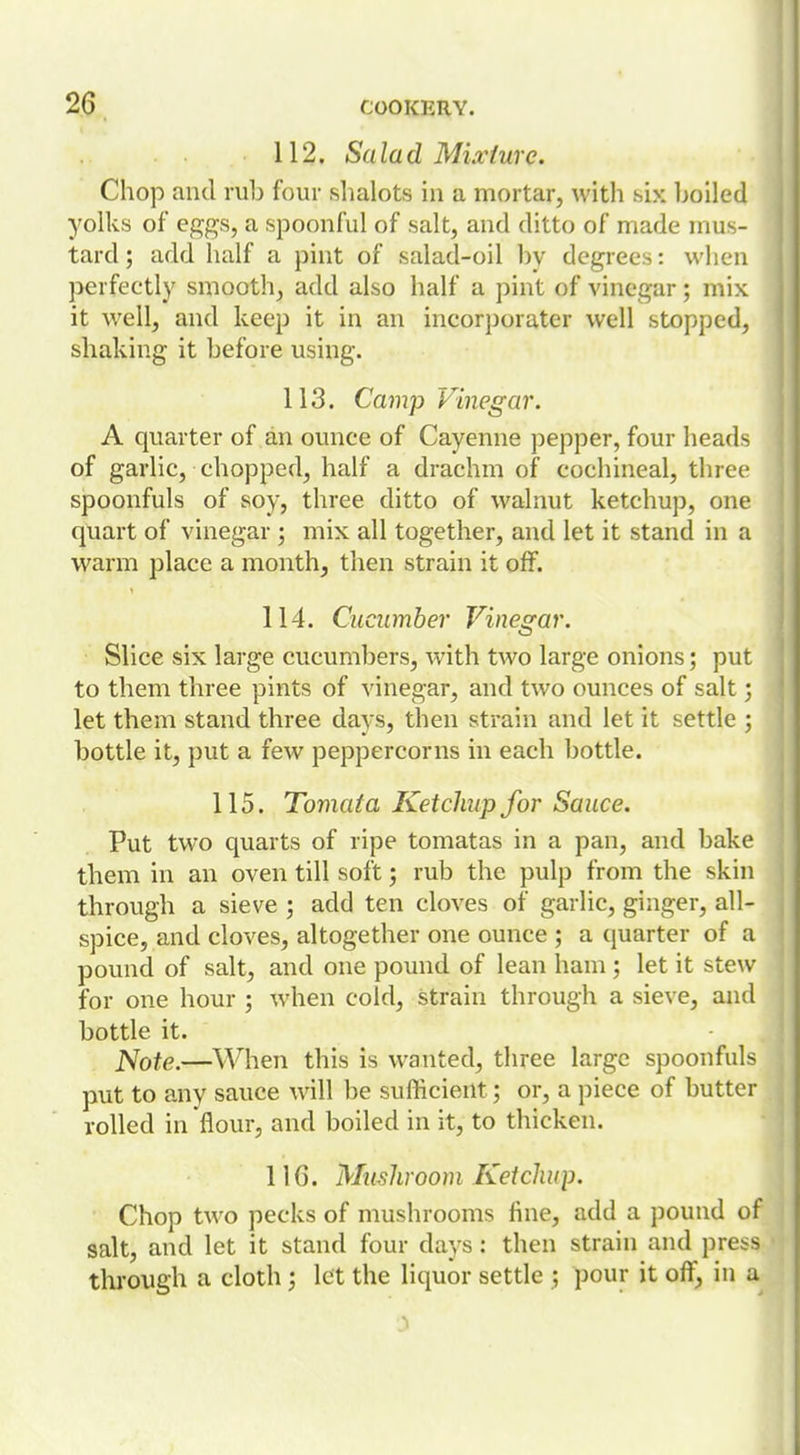 112. Salad Mixture. Chop and rub four slialots in a mortar, with six boiled yolks of eggs, a spoonful of salt, and ditto of made mus- tard ; add half a pint of salad-oil by degrees: when perfectly smooth, add also half a pint of vinegar; mix it well, and keep it in an incorjiorater well stopped, shaking it before using. 113. Camp Vinegar. A quarter of an ounce of Cayenne pepper, four heads of garlic, chopped, half a drachm of cochineal, three spoonfuls of soy, three ditto of walnut ketchup, one quart of vinegar; mix all together, and let it stand in a warm place a month, then strain it off. 114. Cucumber Vinegar. Slice six large cucumbers, with two large onions; put to them three pints of vinegar, and two ounces of salt; let them stand three days, then strain and let it settle ; bottle it, put a few peppercorns in each bottle. 115. Tomata Ketchup for Sauce. Put two quarts of ripe tomatas in a pan, and bake them in an oven till soft; rub the pulp from the skin through a sieve ; add ten cloves of garlic, ginger, all- spice, and cloves, altogether one ounce ; a quarter of a pound of salt, and one pound of lean ham; let it stew for one hour ; when cold, strain through a sieve, and bottle it. JSote.—^When this is wanted, three large spoonfuls put to any sauce will be sufficient; or, a piece of butter rolled in flour, and boiled in it, to thicken. UG. Mushroom Ketchup. Chop two pecks of mushrooms fine, add a pound of salt, and let it stand four days : then strain and press through a cloth j let the liquor settle ; pour it off, in a