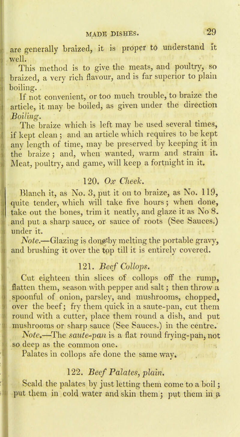 are generally braized, it is proper to understand It well. This method is to give the meats, and poultry, so braized, a very rich flavour, and is far superior to plain boiling. If not convenient, or too much trouble, to braize the article, it may be boiled, as given under the direction Boiling. The braize which is left may be used several times, if kept clean ; and an article which requires to be kept any length of time, may be preserved by keeping it in the braize ; and, when wanted, warm and strain it. Meat, poultry, and game, will keep a fortnight in it. 120. Ox Cheek. Blanch it, as No. 3, put it on to braize, as No. 119, quite tender, which will take five hours; when done, take out the bones, trim it neatly, and glaze it as No 8. and put a sharp sauce, or sauce of roots (See Sauces.) 1 under it. . JVoie.—Glazing is dor^.e^by melting the portable gravy, and brushing it over the top till it is entirely covered. 121. BeefCoUops. Cut eighteen thin slices of collops off the rump, , flatten them, seeison with pepper and salt; then throw a spoonful of onion, parsley, and mushrooms, chopped, over the beef; fry them quick in a saute-pan, cut them round with a cutter, place them round a dish, and put mushrooms or sharp sauce (See Sauces.) in the centre. Note,—^The saute-ipan is a flat round frying-pan, not so deep as the common one. Palates in collops are done the same way, 122. Beef Palates, plain. Scald the palates by just letting them come to a boil; put them in cold water and skin them; put them in 3,