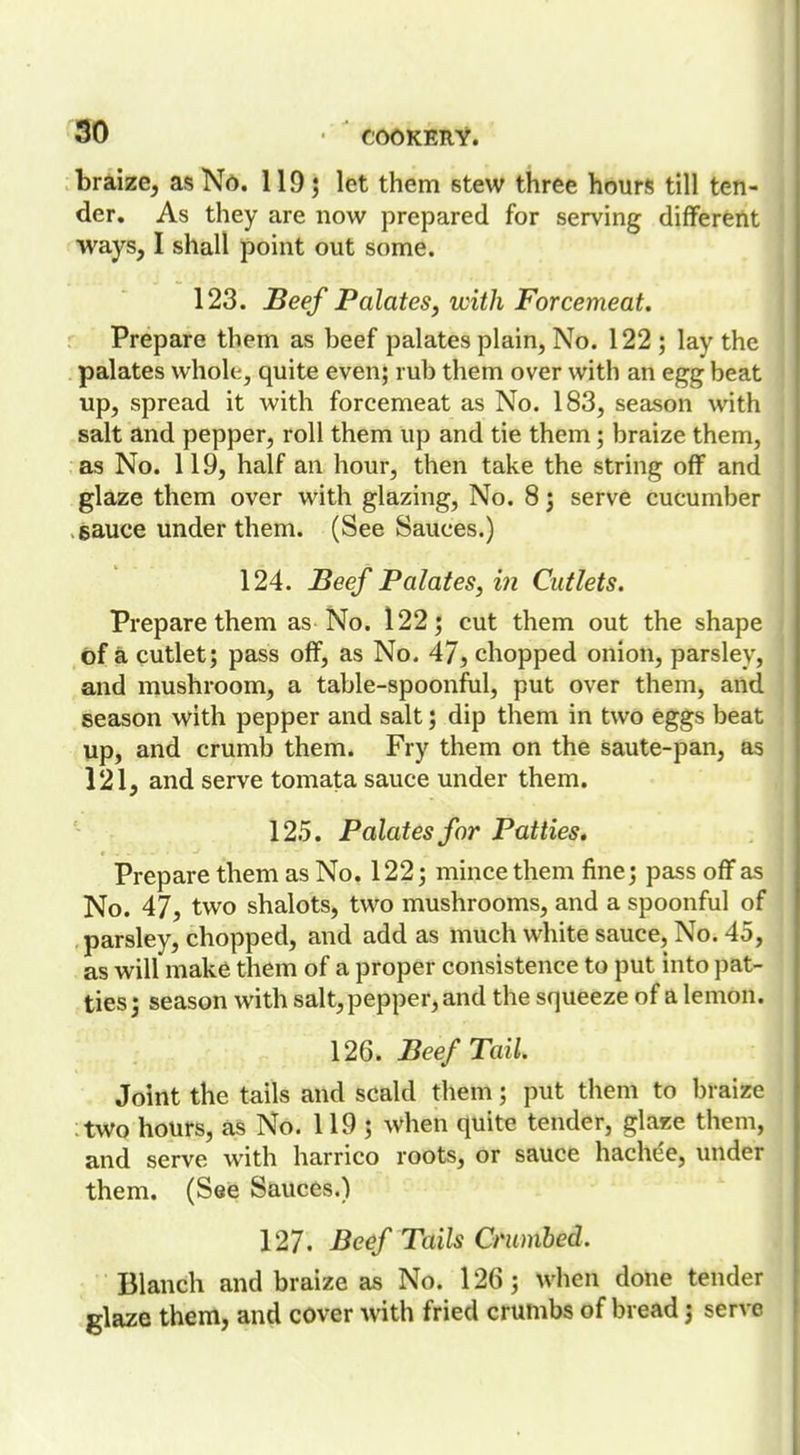 braize, as No. 119; let them stew three hours till ten- der. As they are now prepared for serving different ■ways, I shall point out some. 123. Beef Palates^ with Forcemeat. Prepare them as beef palates plain, No. 122; lay the palates wholt, quite even; rub them over with an egg beat up, spread it with forcemeat as No. 183, season with salt and pepper, roll them up and tie them; braize them, as No. 119, half an hour, then take the string off and glaze them over with glazing. No. 8; serve cucumber . sauce under them. (See Sauces.) 124. Beef Palates, in Cutlets. Prepare them as No. 122; cut them out the shape of a cutlet; pass off, as No. 47, chopped onion, parsley, and mushroom, a table-spoonful, put over them, and season with pepper and salt; dip them in two eggs beat up, and crumb them. Fry them on the saute-pan, as 121, and serve tomata sauce under them. 125. Palates for Patties. Prepare them as No. 122; mince them fine; pass off as No. 47, two shalots, two mushrooms, and a spoonful of parsley, chopped, and add as much white sauce, No. 45, as will make them of a proper consistence to put into pat- ties ; season with salt, pepper, and the squeeze of a lemon. 126. Beef Tail. Joint the tails and scald them; put them to braize two hours, as No. 119 ; when quite tender, glaze them, and serve with harrico roots, or sauce hachee, under them. (See Sauces.) 127. Beef Tails Crumbed. Blanch and braize as No. 126; when done tender glaze them, and cover with fried crumbs of bread j serve