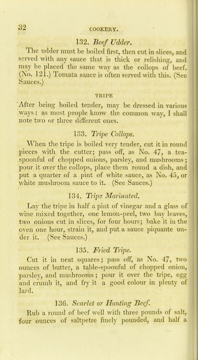 132. Beef Udder. The udder must l)c l)oiled first, then cut in slices, and served with any sauce that is thick or rehshing, and may he placed the same way as the coIlo{3s of ])eef. (No. 121.) Tomata sauce is often served with this. (See Sauces.) TRIPE After l)eing boiled tender, may be dressed in various ways: as most people know the common way, I shall note two or three different ones. 133. Tripe Collops. When the tripe is boiled very tender, cut it in round pieces with the cutter; pass off, as No. 47, a tea- spoonful of chopped onions, parsley, and mushrooms; pour it over the collops, place them round a dish, and put a quarter of a pint of white sauce, as No. 45, or white mushroom sauce to it. (See Sauces.) 134. Trips Marinated. Lay the tripe in half a pint of vinegar and a glass of wine mixed together, one lemon-peel, two bay leaves, two onions cut in slices, for four hours; bake it in the oven one hour, strain it, and put a sauce piquante un- der it. (See Sauces.) 135. Fried Tripe. Cut it in neat squares; pass off, as No. 47, two ounces of butter, a table-spoonful of chopped onion, parsley, and mushrooms ; pour it over the tripe, egg and crumb it, and fry it a good colour in plenty of lard. 136. Scarlet or Hunting Beef. Rub a round of beef well with three pounds of salt, four ounces of saltpetre finely pounded, and half a