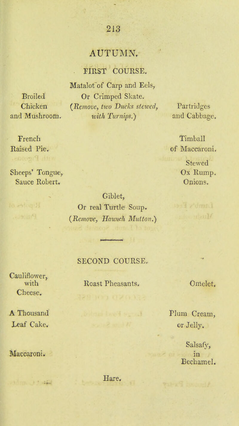 AUTUMN. . FIRST COURSE. Broiled Chicken and Mushroom. French Raised Pie. Sheeps' Tongue, Sauce Robert. Giblet, Or real Turtle Soup. {Remove, Haunch Mutton.') SECOND COURSE. Cauliflower, with Roast Pheasants. Cheese. A Thousand J>af Cake. Maccaroni. Matalot~of Carp and Eels, Or Crimped Skate. (JRemove, two Ducka stewed, with Turnips.) Hare,