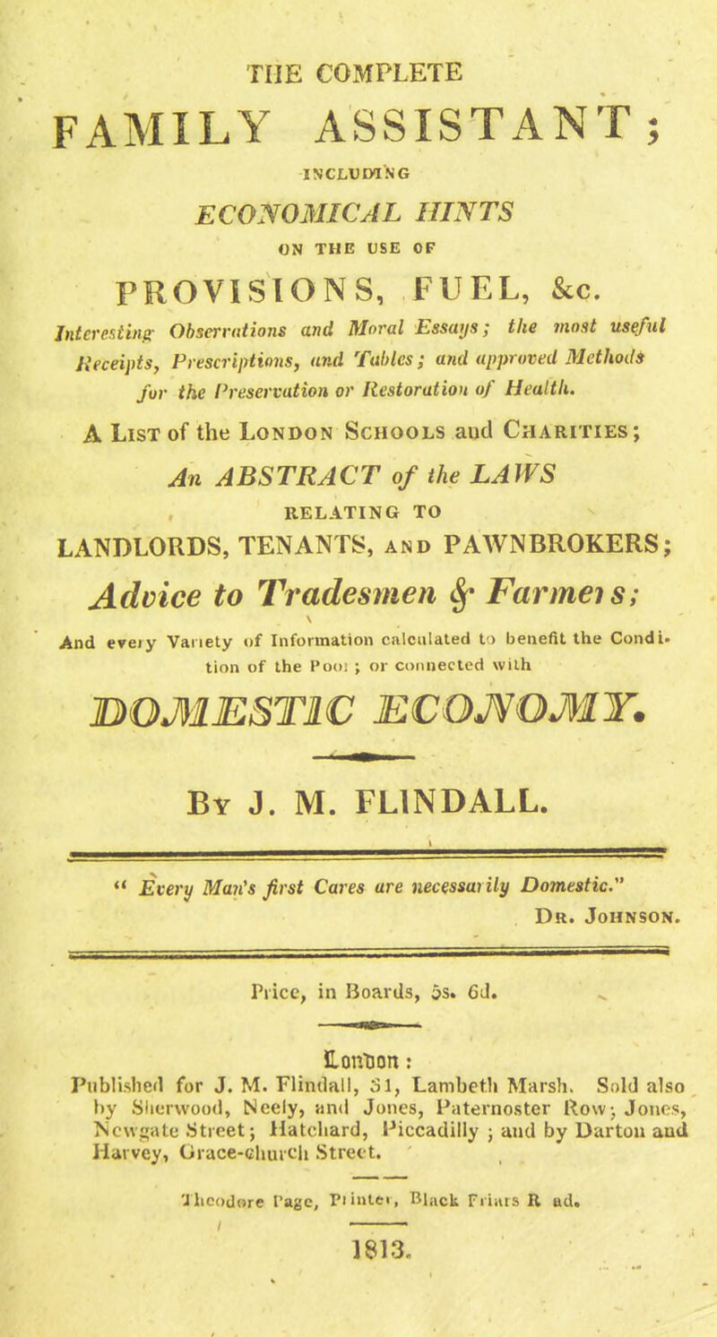 THE COMPLETE FAMILY ASSISTANT; INCLUIWNG ECONOMICAL HINTS ON THE USE OF PROVISIONS, FUEL, &c. Jtttcrestiiifc Obserrutions and Moral Essays; the most useful Jieceipts, Piescrijrtions, and Tables; and approved Methodi for the Preservation or Restoration of Health. A List of the London Schools and Charities; An ABSTRACT of the LAWS RELATING TO LANDLORDS, TENANTS, and PAWNBROKERS; Advice to Tradesmen 8^ Farmeis; And erety Variety of Information calculated t ) benefit the Condi, tion of the Poo; ; or connected with BOMESTIC ECOJ^OMY. By J. M. FLINDALL.  Every Man's first Cares are necessarily Domestic , Dr. Johnson. Price, in Boards, as. 6J. HontJon: Published for J. M. Flindall, 31, Lambeth Marsh. Sold also by Slicrwood, Neely, and Jones, l^aternoster Rowj Jones, TScwsate .Street; Hatchard, Piccadilly ; and by Dartou and Harvey, Grace-churcli Street. 'Jhcodore Page, Piinte<, Black Friiiis R ad. 1813,