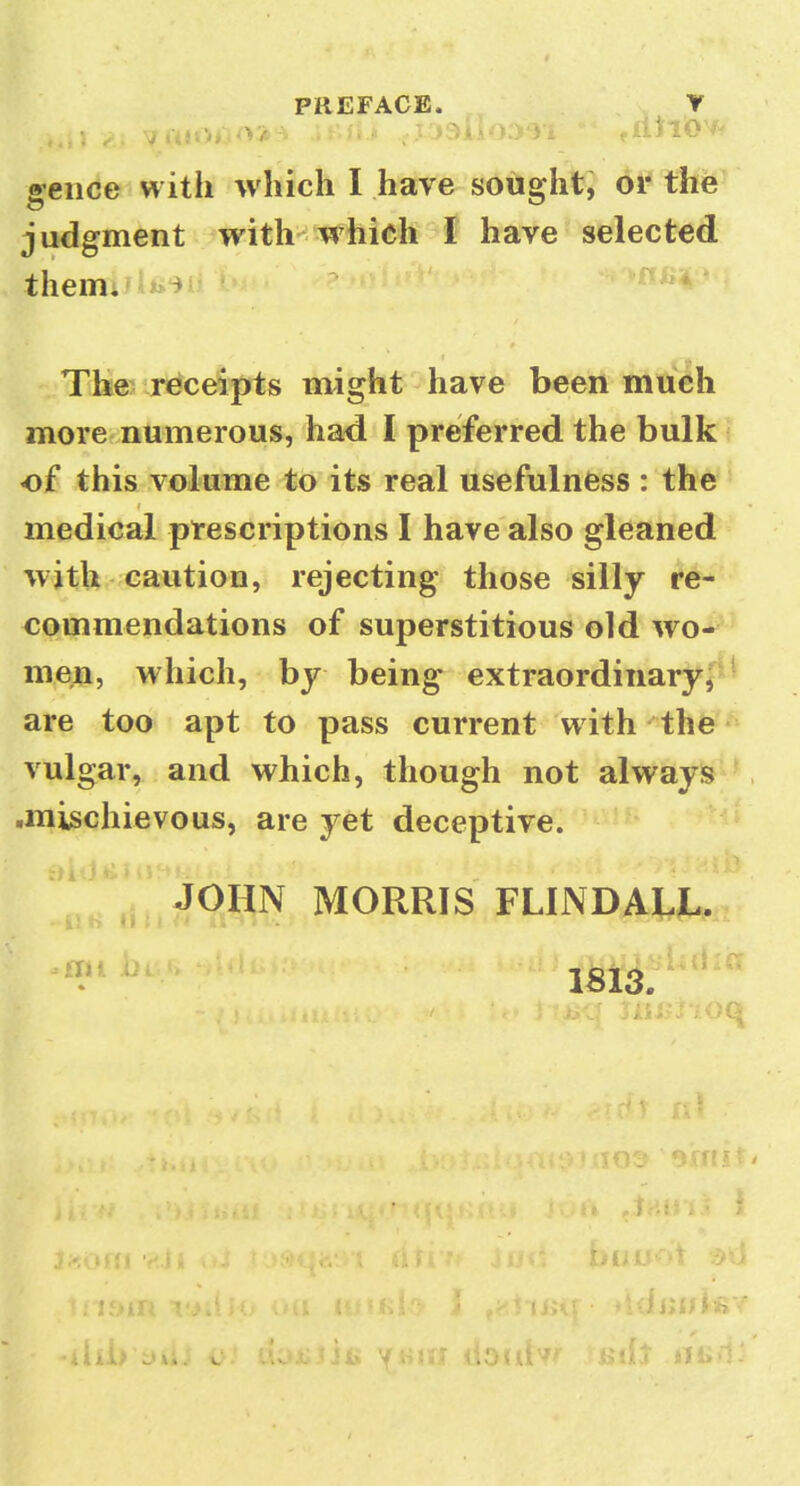 aeiice with which I have sousfht, or the judgment with which I have selected themi*i)t^^ i* TJie> receipts might have been much more numerous, had I preferred the bulk of this volume to its real usefulness : the medical prescriptions I have also gleaned with caution, rejecting those silly re- commendations of superstitious old wo- men, which, by being extraordinarj^,^ are too apt to pass current with - the vulgar, and which, though not always .mischievous, are yet deceptive. ■ JOHN MORRIS FLINDALL. ■•11 r» 11