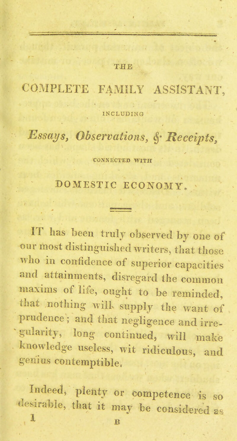 TJIE COMPLETE FAMILY ASSISTANT INCLUDING Essai/s, Observations, ^' Receipts, CONNECTED WITH DOMESTIC ECONOMY. IT has been truly observed by one of our most distinguished writers, that those who in confidence of superior capacities and attainments, disregard the common maxims of life, ought to be reminded, that nothing will supply the want of prudence ; and that negligence and irre- gularity, long continued, will make knowledge useless, wit ridiculous, and genius contemptible. Indeed, plenty or competence is f desirable, that it may be considered X so as B