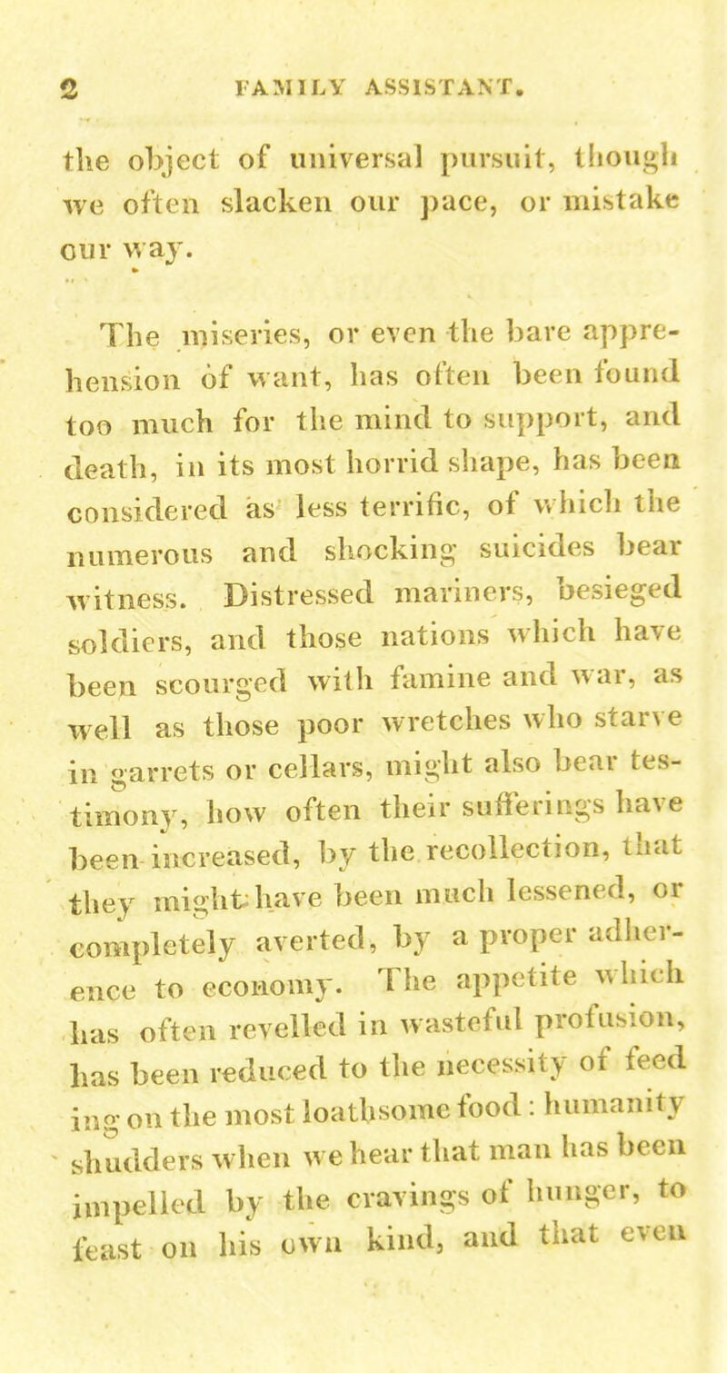 the object of universal pursuit, though we often slacken our pace, or mistake our way. The miseries, or even the bare appre- hension of want, has often been found too much for the mind to support, and death, in its most horrid shape, has been considered as less terrific, of vvhich the numerous and shocking suicides bear witness. Distressed mariners, besieged soldiers, and those nations which have been scourged with famine and war, as well as those poor wretches who starve in garrets or cellars, might also bear tes- timony, how often their sufferings have been increased, by the recollection, that they might have been much lessened, or completely averted, by a proper adher- ence to economy. The appetite which has often revelled in wasteful profusion, has been reduced to the necessity of feed ing on the most loathsome food : humanity shudders when we hear that man has been impelled by the cravings of hunger, to least on his own kind, and that even