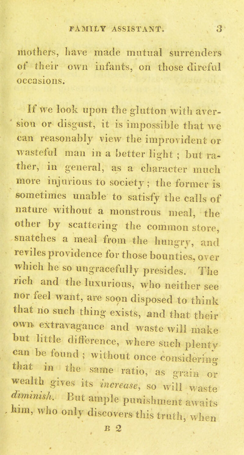 mothers, have made mutual surrenders of their own infants, on those direful occasions. If we look upon the glutton with aver- sion or disgust, it is impossible that w e can reasonably view the improvident or wasteful man in a better light ; but ra- ther, in general, as a character much more injurious to society ; the former is sometimes unable to satisfy the calls of nature without a monstrous meal, the other bj scattering the common store, snatches a meal from the hiingrv, and reviles providence for those bounties, over which he so ungracefully presides. The rich and the luxurious, who neither see nor feel want, are soon disposed to think that no such thing exists, and that their own extravagance and waste will make but little difference, where such plenty can be found ; without once considering that in the same ratio, as orain or wealth gives its increase, so will waste dimzmsh. But ample punishment awaits him, who only discovers this truth, when