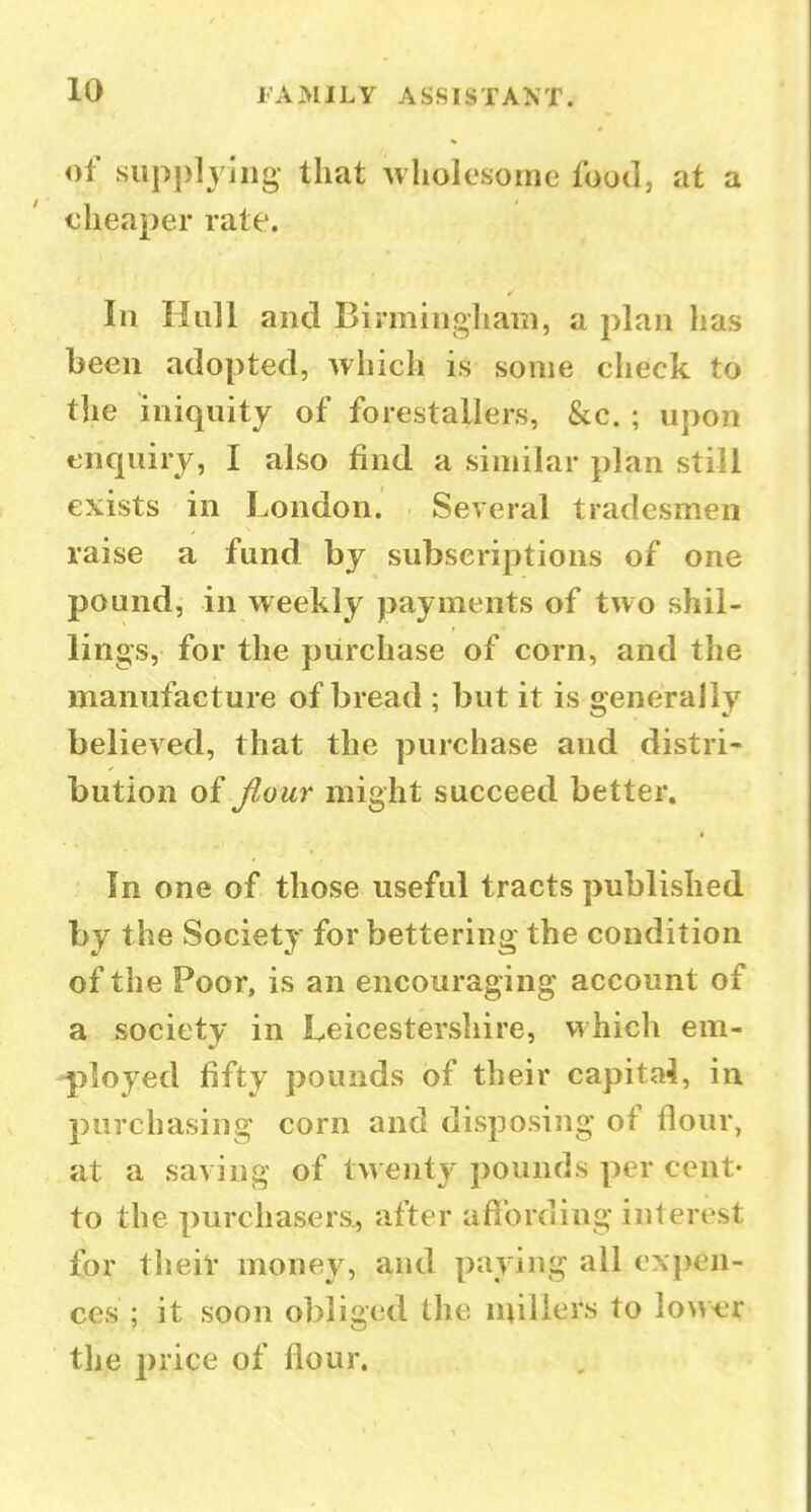 of sup])lyiiig that wholesome food, at a cheaper rate. In Hull and Birmingham, a plan has been adopted, which is some check to the iniquity of forestallers, &c. ; upon enquiry, I also find a similar plan still exists in London. Several tradesmen raise a fund by subscriptions of one pound, in weekly payments of two shil- lings, for the purchase of corn, and the manufacture of bread ; but it is generally believed, that the purchase and distri- bution of flour might succeed better. In one of those useful tracts published by the Society for bettering the condition of the Poor, is an encouraging account of a society in Leicestershire, which em- -|iloyed fifty pounds of their capital, in purchasing corn and disposing of flour, at a saving of twenty pounds per cent- to the purchasers., after afibrding interest for theii' money, and paying all ex})en- ces ; it soon obliged the millers to Iowt;r the price of flour.