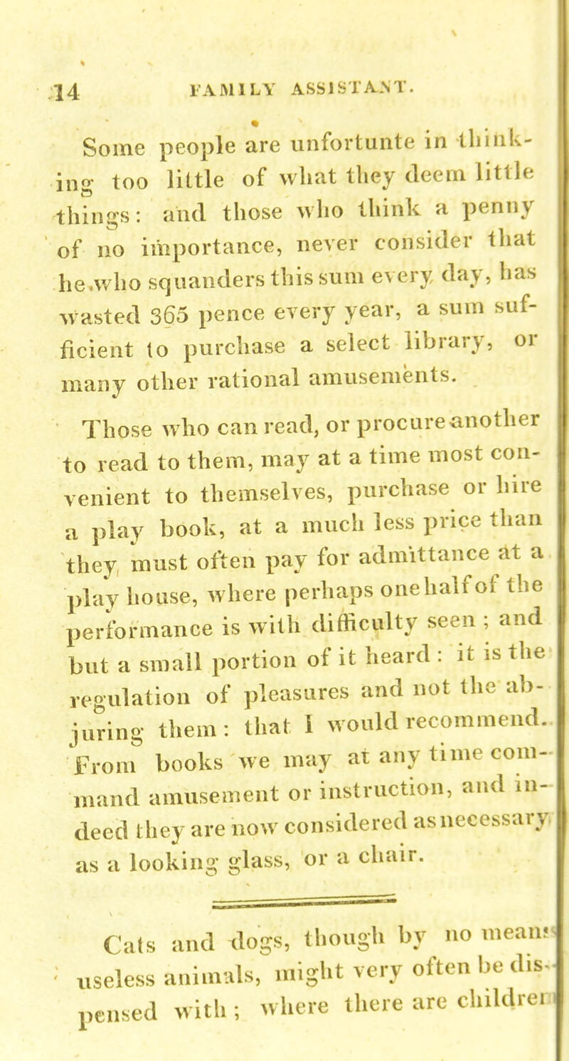 Some people are imfortunte in tliilik- ing too little of what they deem little things: and those who think a penny of no importance, never consider that he.who squanders this sum every day, has wasted 365 pence every year, a sum suf- ficient lo purchase a select library, or many other rational amusements. Those who can read, or procure another to read to them, may at a time most con- venient to themselves, purchase or hire a play book, at a much less price than they must often pay for admittance at a play house, where perhaps onehalf of the performance is with difficulty seen ; and but a small portion of it heard : it is the regulation of pleasures and not the ab- juring them: that I would recommend. From books we may at any time com- mand amusement or instruction, and in- deed Ihey are now considered asnecessary as a looking glass, or a chair. Cats and dogs, though by no mean? ' useless animals, might very often be dis- pensed with ; where there are childrei