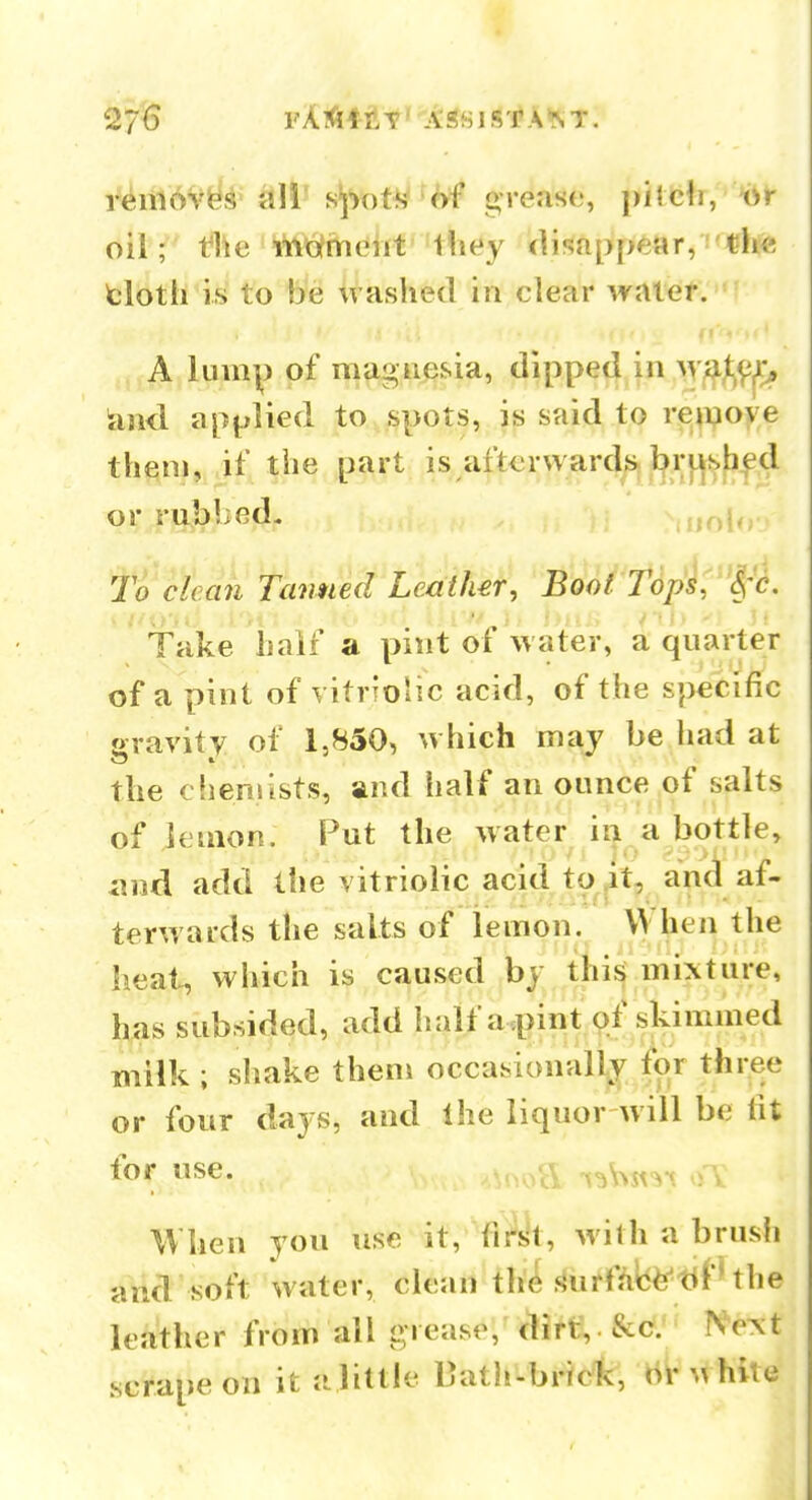 27^ FA*4-ftt'Aifiisf A^T. riirf l^ie wiiofmeht they disappear, 'the tloth is to be washed in clear waief. A lump of magnesia, dipped in ^Yf^^^rf^ land applied to spots, is said to re^poye them, if the part is afterwar4^^.r}^f>|d or rubljed. nolo To clean Tanned Leather, Boot Tdpsi^^'c. Take hair a pint oi water, a quarter of a pint of vitrTolic acid, of the specific gravity of 1,850, which may be had at the chemists, and half an ounce of salts of lemon. Put the water in a bottle, imd add the vitriolic acid to ^t, and af- terwards the salts of lemon.^ heat, which is caused by this mixture, has subsided, add half a pint of skimmed milk ; sliake them occasionally for three or four days, and the liquor will be tit for use. T ^^v^st-it o V When you use it, first, with a brush and soft water, clean the snrf/ilti^'tif'the leather from all grease, dirt,. &€?.'• Ne^t scrape on it a little Oatii-brictv, b^\thile