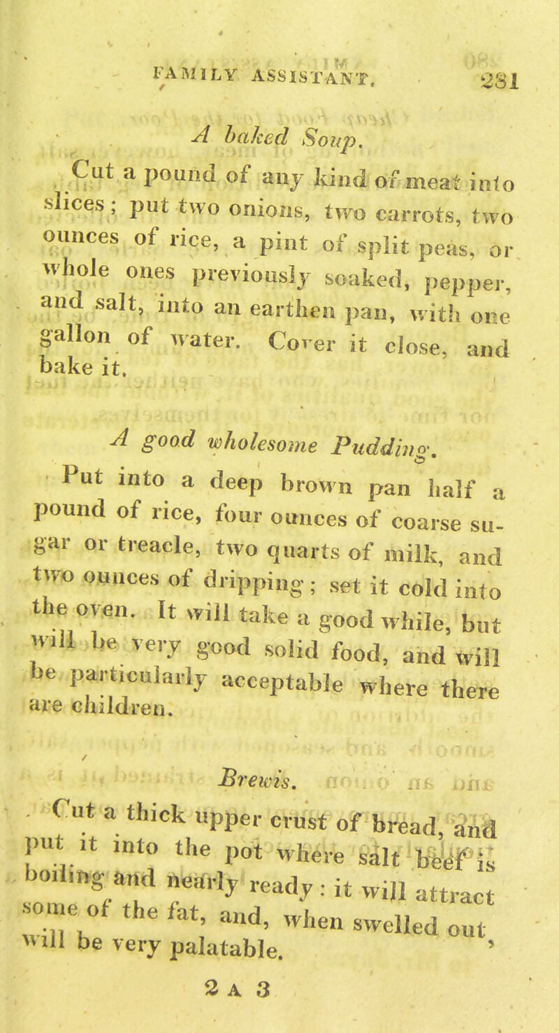 A baked Soup. ^ Cut a pound of anj kind of meat into slices; put two onions, tvFo carrots, two ounces of rice, a pint of split peas, or whole ones previously soaked, pepper, and salt, into an earthen pan, with ore gallon of water. CWr it close, and bake it. A good wholesome Puddino-, Put into a deep brown pan iialf a pound of rice, four ounces of coarse su- gar or treacle, two quarts of milk and two ounces of dripping; set it cold into the oven. It will take a good while, but will be very good solid food, and will be parf cuiarly acceptable where there are children. Tut a thick upper crust of bread, and put It into the pot where sdlt beyf j: l^odrng and nearly ready : it will attract onje of the fat and, when swelled out VMll be very palatable.