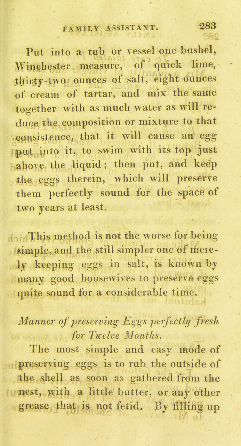 Put into a tub or vessel one bushel, Winqb^ster measure, of quick lime, jthir^^^-two ounces of salt, eight dunces of cream of tartar, and mix the same together with as much water as will re- duce. th^^qoiifiposition or mixture to that .<^^^st^^Wf..:that it will cause an egg ll^uj^j^^tp it, to swim with its top just aboyf the liquid; then put, and keep the eggs therein, which will preserve them perfectly sound for the space of two years at least. ii')r,iThis inethod is not the worse for being f*impl,e^,an4j^^he still simpler one of ifleie- ly keeping eggs in salt, is known by many good housewives to preserve eggs quite sound for a considerable time. Manner of preserving Eggs perfectly fresh for Twelve Months. The most simple and easy mode of preserving eggs is to rub the outside of >tb^,shell as soon as gathered from the nest, >v44h a little butter, or any Other grease thatj is not fetid. By filling up