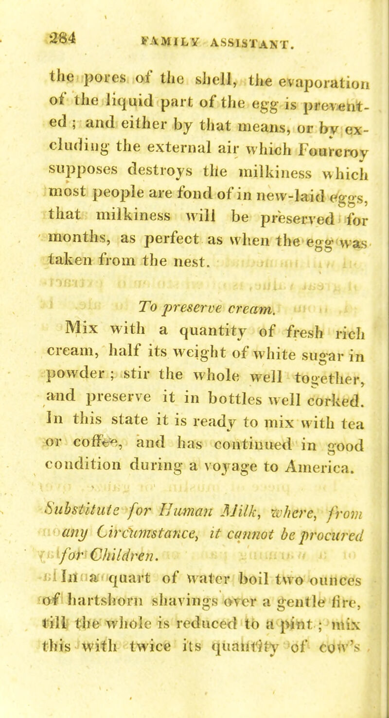 th«wpoi'es of the shell, the evaporation of the liquid part of the egg is prevent- ed ; and either by that means, or by ex- cluding the external air which Fourcrov supposes destroys the milkiness which most peoi^le are fond of in new-laid f^ggs, that milkiness will be preserved • for months, as perfect as when the'cgg^was ifcaiken from the nest. To preserve cream. Mix with a quantity of fresh ricli cream, half its weight of white sugar in powder ; stir the whole well together, and preserve it in bottles well corked. In this state it is ready to mix with tea m cofFt;^, and has continued in irood condition during a voj-age to America. Substituie for Human AJilk, wlicre, from any Cireiimstance, it cannot be procured liilfor Children. -/;llil?ia'quart of water boil two ounces Jof hartshorn shavings o-rer a g;entle fire, rifllf t^fe^ whole is reduced tb ft jilttt this with twicfe its qiiaht^ty of co^v's ,