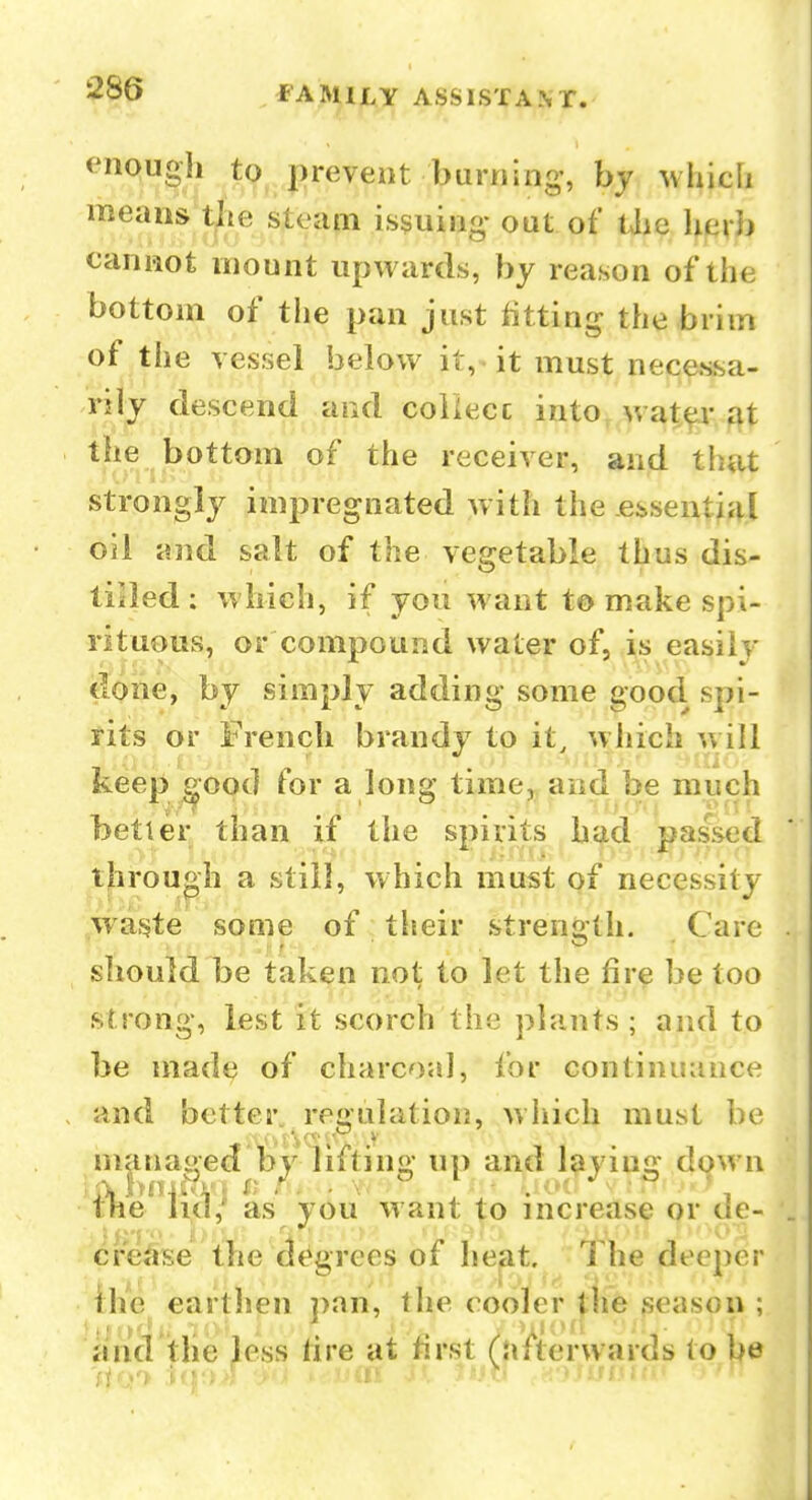 enough t(^^ j)revent burning', by which means die steapi issuing out of Uic herb caniaot mount upwards, by reason of the bottom of the pan just litting the brim of the vessel below it, it must necessa- rily descend and coiiecc into, wat^.^t the bottom of the receiver, and that strongly impregnated with the essential oil and salt of the vegetable thus dis- liiled : w hich, if you want to make spi- rituous, or compound water of, is easily done, by simply adding some good spi- rits or French brandy to it, which will keep good for a long time, and be much better than if the spirits had passed through a still, which must pf necessity waste some of their strength. Care should be taken not to let the fire be too strong, lest it scorch the plants; and to be made of charcoal, for continuance and better, regulation, wliich must be managecf by lifting up and laying down tlie' as you want to increase or de- cre^rse the d(Agrees of heat. The deeper ilie earthen ])an, the cooler fhe geasou ; and the less tire at first (afterwards to be