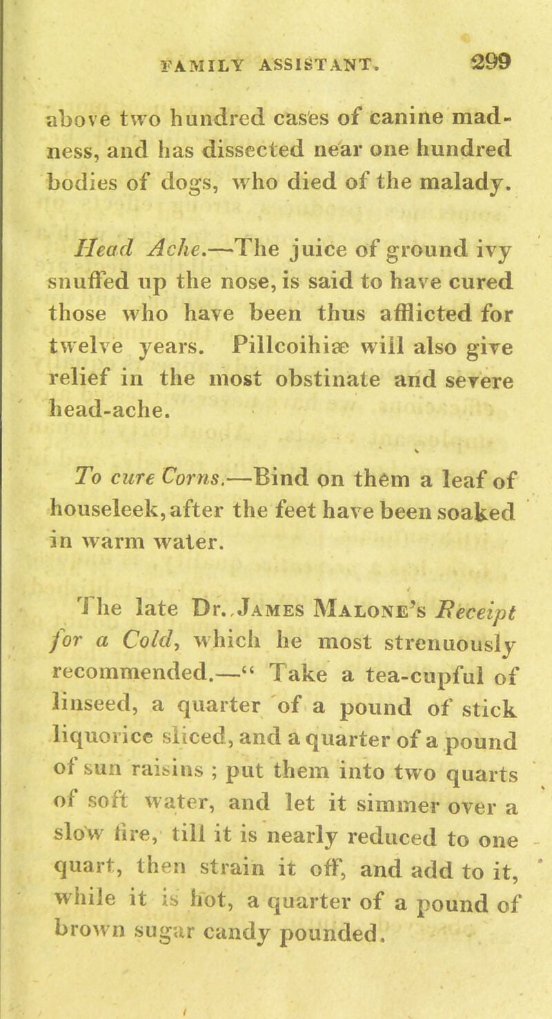 ^299 above two hundred cases of canine mad- ness, and has dissected near one hundred bodies of dogs, who died of the malady. Head Ache.—The juice of ground ivy snuffed up the nose, is said to have cured those w^ho have been thus afflicted for twelve years. Pillcoihise will also give relief in the most obstinate and severe head-ache. To cure Corns.—Bind on them a leaf of houseleek, after the feet have been soaked in warm water. The late Dr., James Malone's Eeceipt for a Cold, which he most strenuously recommended.— Take a tea-cupful of linseed, a quarter of a pound of stick liquorice sliced, and a quarter of a pound of sun raisins ; put them into two quarts of soft water, and let it simmer over a slow fire, till it is nearly reduced to one quart, then strain it off, and add to it, while it is liot, a quarter of a pound of brown sugar candy pounded.