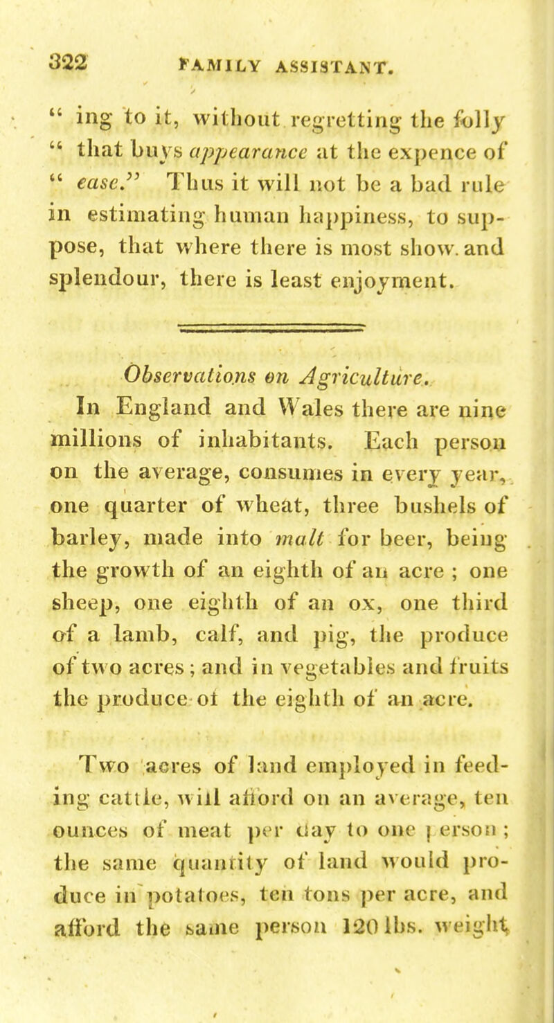 *' ing to it, without regretting the folly  that buys appearance at the expence of  ease.^' Thus it will not be a bad rule in estimating human happiness, to sup- pose, that where there is most show, and splendour, there is least enjoyment. Observations on Agriculture. In England and Wales there are nine millions of inhabitants. Each persoij on the average, consumes in every year, one quarter of wheat, three bushels of barley, made into ?7?a/r for beer, being the growth of an eighth of an acre ; one sheep, one eighth of an ox, one third of a lamb, calf, and pig, the produce of two acres ; and in vegetables and fruits the produce ol the eighth of an acre. Two acres of land employed in feed- ing cattle, will aliord on an average, tea ounces of meat per clay to one | erson ; the same quantity of land Mould pro- duce in potatoes, ten tons per acre, and afford the same person 120 lbs. weighty