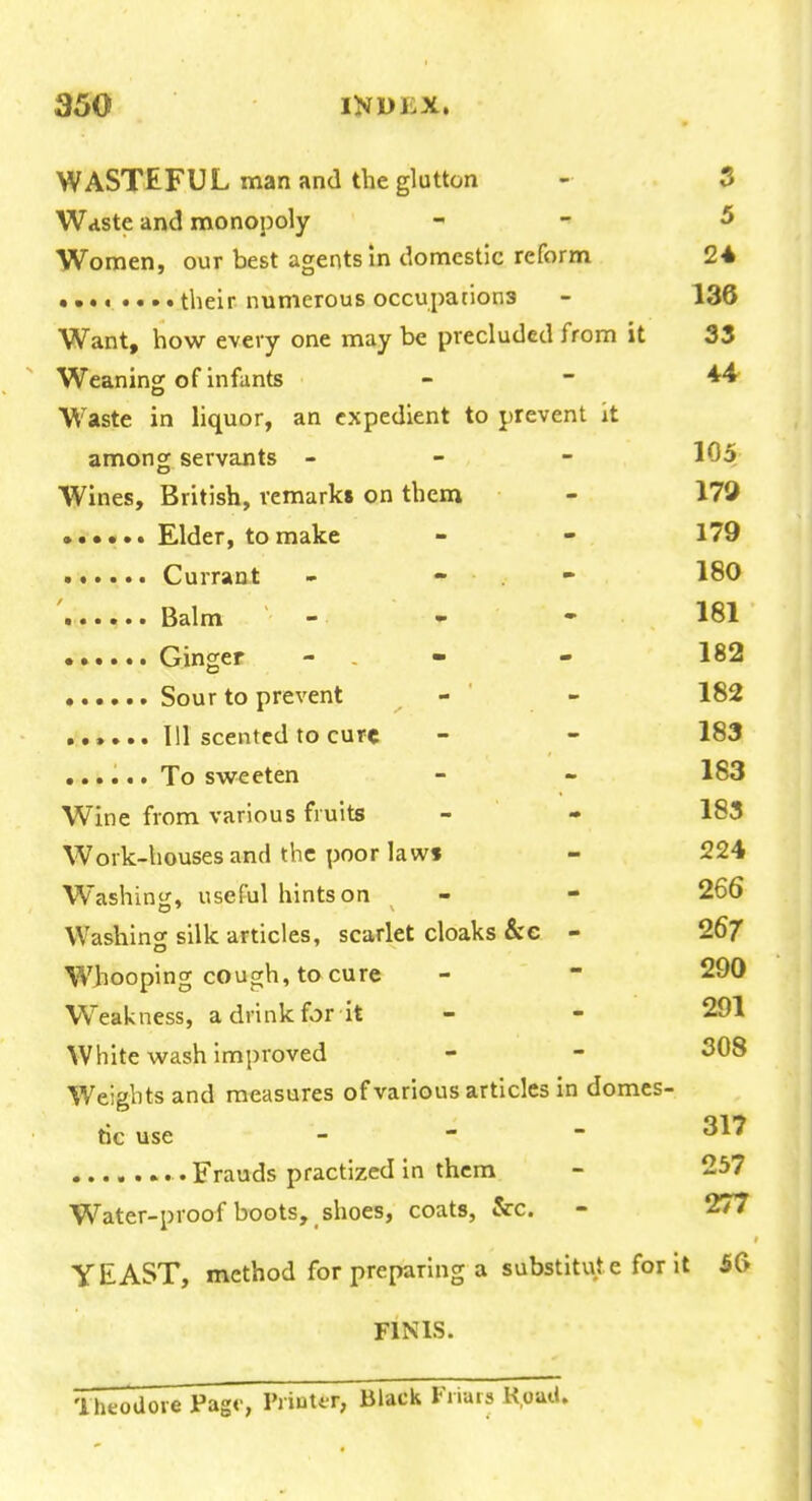 WASTEFUL man and the glutton - 3 Waste and monopoly - - 5 Women, our best agents In domestic reform 24 • their numerous occupations - 136 Want, how every one may be precluded from it 33 Weaning of infants - - 44- Waste in liquor, an expedient to prevent it among servants - - - 105 Wines, British, remarks on them - 179 Elder, to make - - 179 Currant - - . - 180 Balm - - - 181 Ginger - . - - 182 Sour to prevent - - 182 111 scented to cure - - 183 ...... To sweeten 183 Wine from various fruits - - 183 Work-houses and the poor law* - 224 Washini{, useful hints on - - 266 Washing silk articles, scarlet cloaks &c - 26/ Whooping cough, to cure - - 290 Weakness, a drink for it - - 291 White wash improved - - 308 Weights and measures of various articles in domcs- tic use - ~  ........ Frauds practized in them - 257 Water-proof boots, shoes, coats, &c. - 277 YEAST, method for preparing a substitute for it 5G FINIS. 'iheoUore Pago, Printf r, Black Friais K.oaii.
