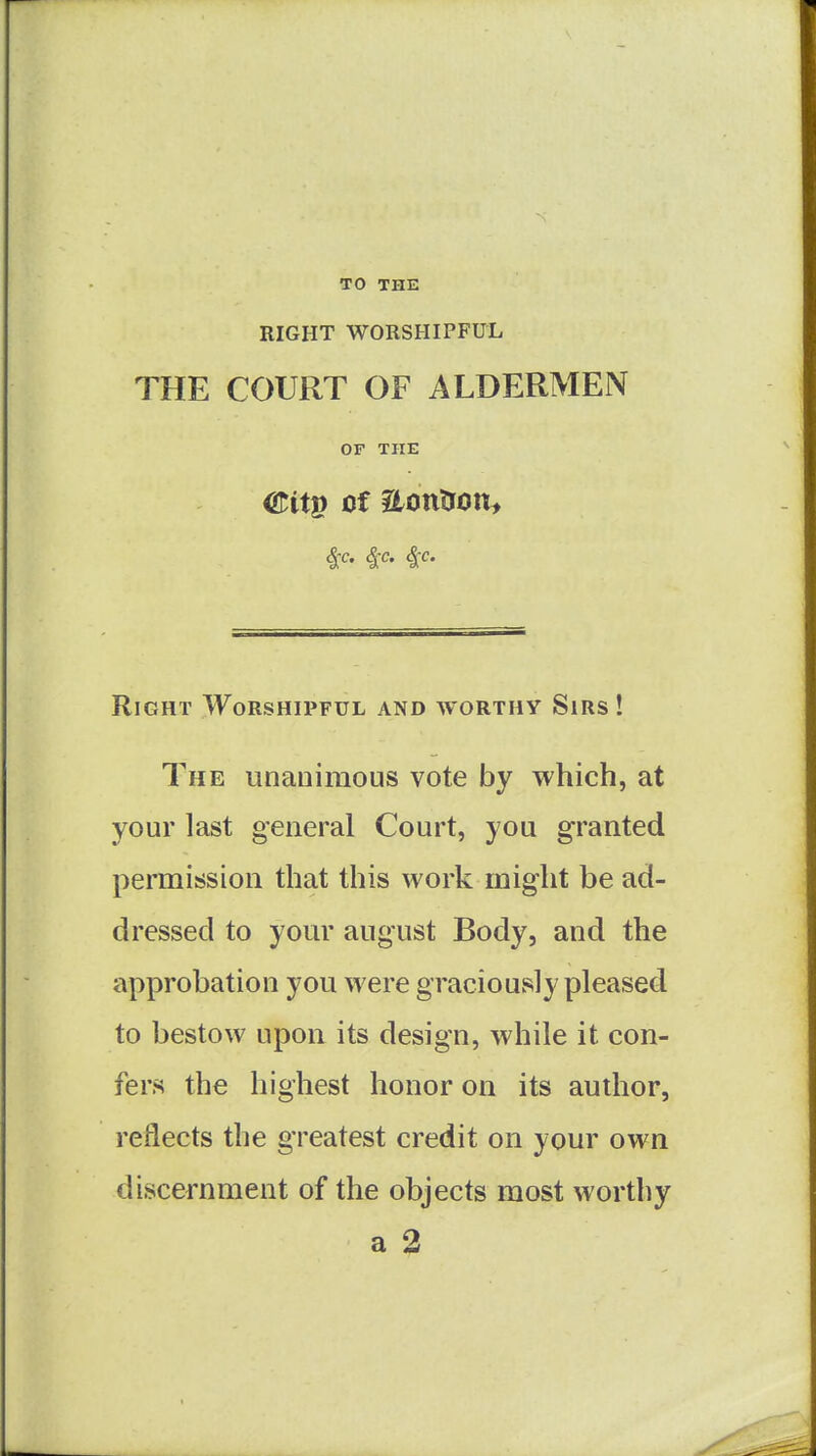 TO THE RIGHT WORSHIPFUL THE COURT OF ALDERMEN OF THE Citg of aontron:, ^c. ^c. 4-c. Right Worshipful and worthy Sirs ! The unanimous vote by which, at your last general Court, you granted permission that this work might be ad- dressed to yom' august Body, and the approbation you were graciously pleased to bestow upon its design, while it con- fers the highest honor on its author, reflects the greatest credit on your own discernment of the objects most worthy a 2