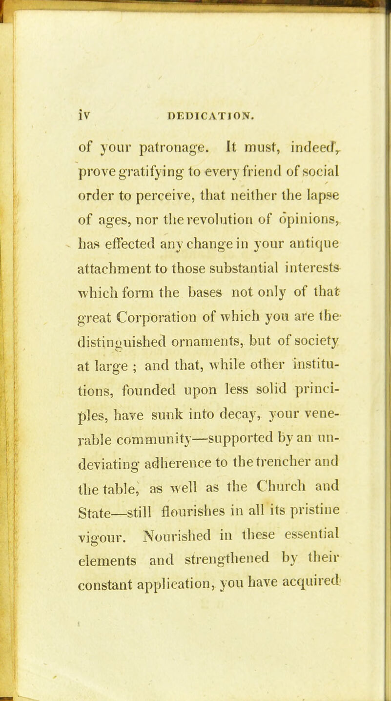 of your patronage. It must, indeecT^ prove gratifying to every friend of social order to perceive, that neither the lapse of ages, nor the revolution of opinions, has effected any change in your antique attachment to those substantial interests which form the bases not only of that great Corporation of which you are the- distinguished ornaments, but of society at large ; and that, Avhile other institu- tions, founded upon less solid princi- ples, have sunk into decay, your vene- rable community—supported by an un- deviating adherence to the trencher and the table, a« well as the Church and State—still flourishes in all its pristine vis-our. Nourished in these essential elements and strengthened by their constant application, you have acquired