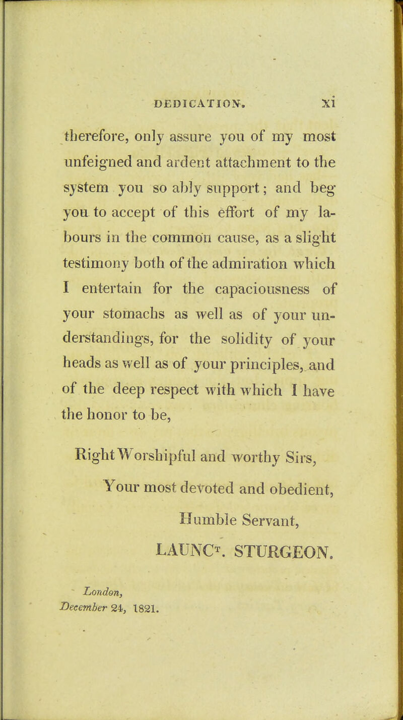 therefore, only assure you of my most unfeigned and ardent attachment to the system you so ably supj3ort; and beg you to accept of this effort of my la- bours in the common cause, as a slight testimony both of the admiration which I entertain for the capaciousness of your stomachs as well as of your un- derstandings, for the solidity of your heads as well as of your principles, and of the deep respect with which I have the honor to be. Right Worshipful and worthy Sirs, Your most devoted and obedient, Humble Servant, LAUNCH STURGEON. London, Beeember 24, 1821.