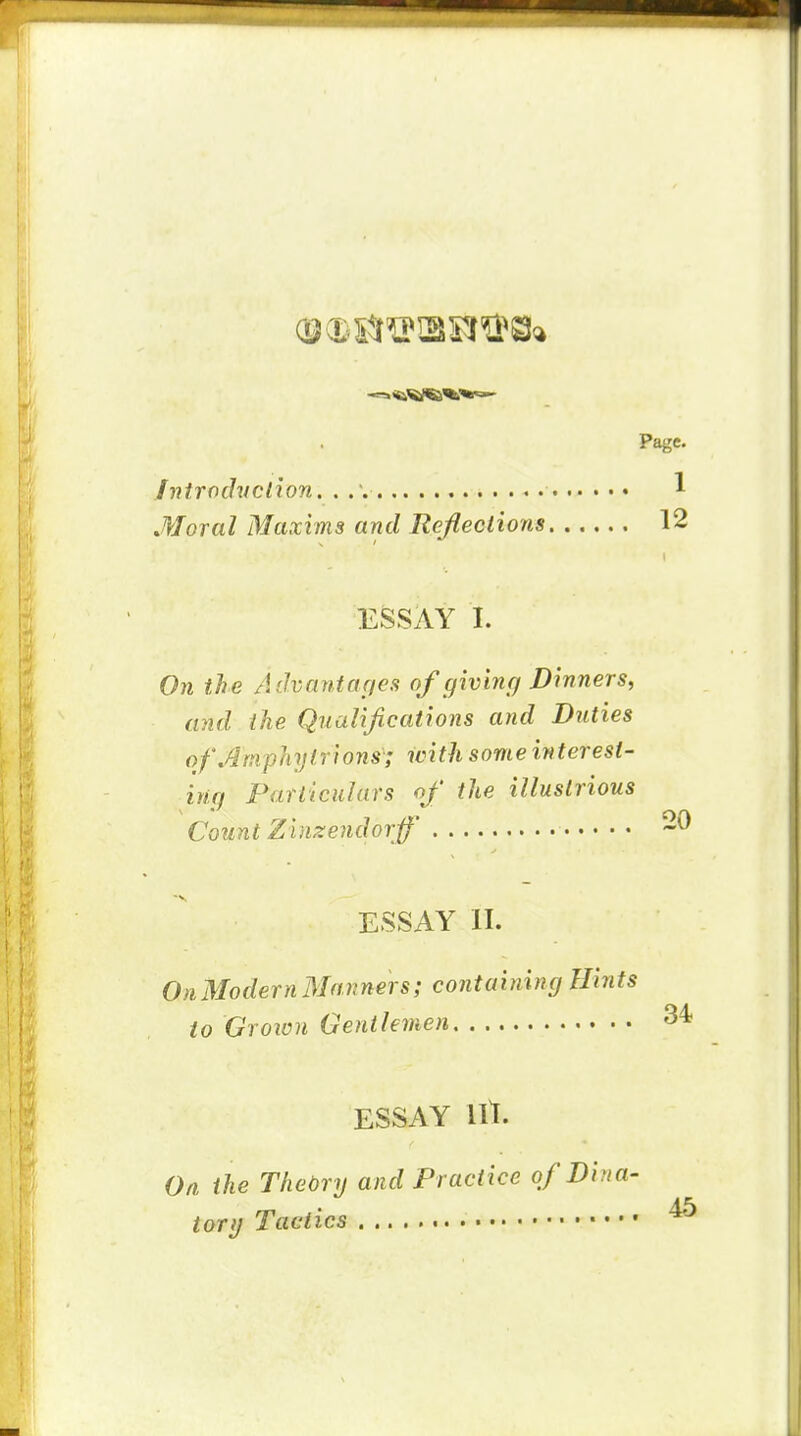 Page. Introclvclion. . 1 Moral Maxims and Reflections 12 ESSAY I. On the Advarhtar/es of giving Dinners, and the Qualifications and Duties ofArnphylrions; with some interest- ing Particulars of the illustrious Count Zinzendorff' 20 ESSAY II. On Modern Manners; containing Hints to Groion Gentlemen 34 ESSAY lit. On the Theory and Practice of Din a- • 45 torg Tactics *