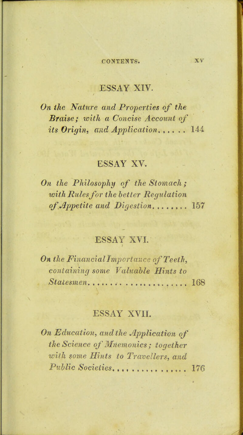 ESSAY XIV. On the Nature and Properties of the Braise; with a Concise Account of its Origin^ and Application 144, ESSAY XV. On the Philosophy of the Stomach; with Rulesfor the better Regulation of ^Appetite and Digestion 157 ESSAY XVI. On the Financial Importance of Teeth, containing some Valuable Hints to Statesmen 168 ESSAY XVIL On Education, and the Application of the Science of Mnemonics; together with some Hints to Travellers, and Public Societies 176