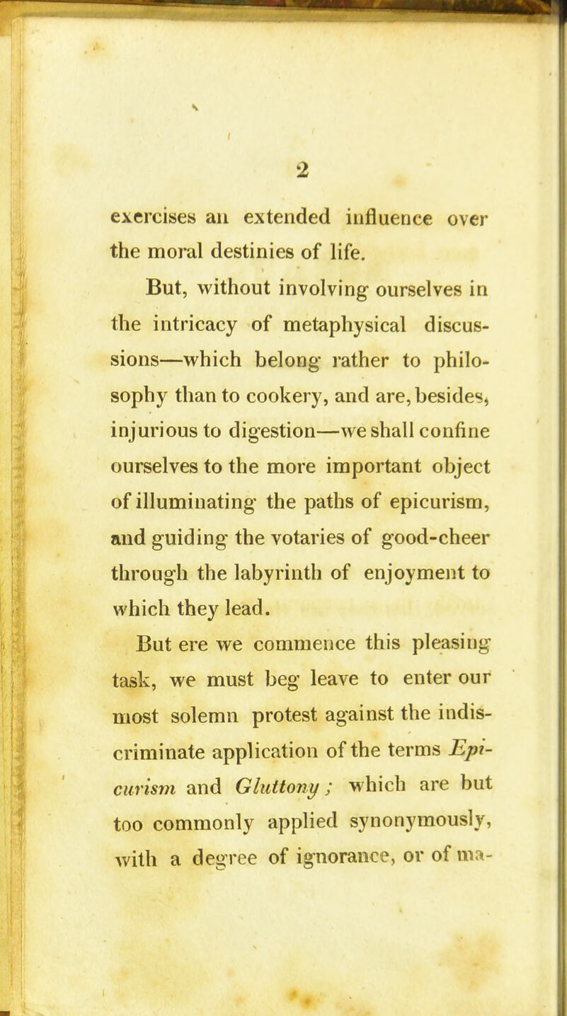exercises an extended influence over the moral destinies of life. But, without involving ourselves in the intricacy of metaphysical discus- sions—which belong rather to philo- sophy than to cookery, and are, besides^ injurious to digestion—we shall confine ourselves to the more important object of illuminating the paths of epicurism, and guiding the votaries of good-cheer through the labyrinth of enjoyment to which they lead. But ere we commence this pleasing task, we must beg leave to enter our most solemn protest against the indis- criminate application of the terms Epi- curism and Gluttony; which are but too commonly applied synonymously, with a degree of ignorance, or of ma-