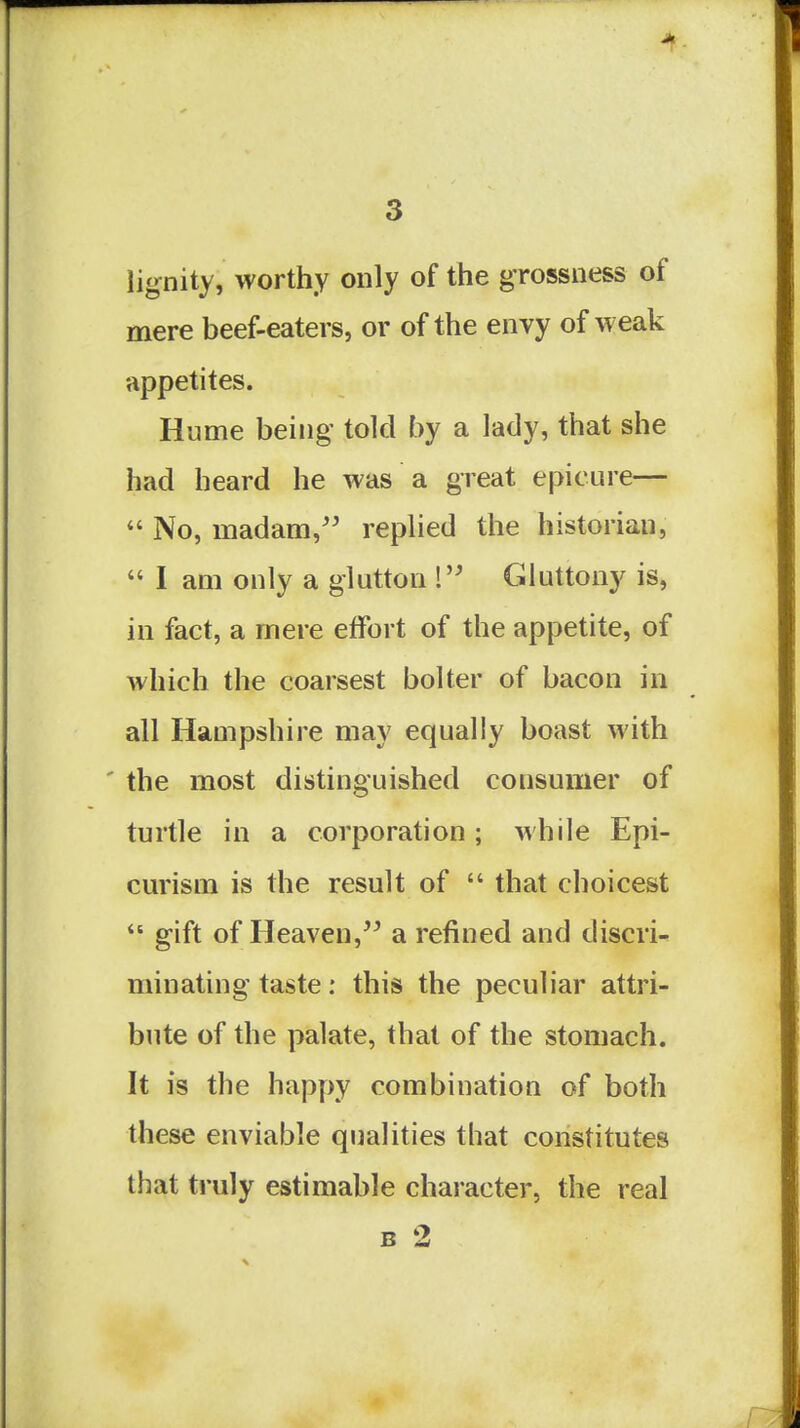 lignity, worthy only of the grossness of mere beef-eaters, or of the envy of weak appetites. Hume being told by a lady, that she had heard he was a great epicure—  No, madam,'' replied the historian,  I am only a glutton ! Gluttony is, in fact, a mere effort of the appetite, of which the coarsest bolter of bacon in all Hampshire may equally boast with ' the most distinguished consumer of turtle in a corporation; while Epi- curism is the result of  that choicest  gift of Heaven, a refined and discri- minating taste: this the peculiar attri- bute of the palate, that of the stomach. It is the happy combination of both these enviable qualities that constitutes that truly estimable character, the real B 2